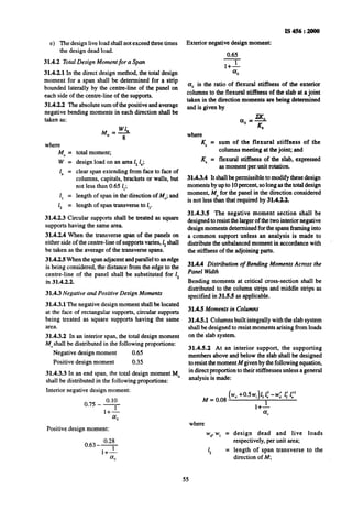 I!S456:2000
Exterior negative design moment:
0.65
l+L
cr,
a, is the ratio of flexural stiffness of the exterior
columns to the flexural stiffness of the slab at a joint
taken in the direction moments are being determined
and is given by
e) The design live load shall not exceed three times
the design dead load.
31.4.2 Total Design Moment for a Span
31.4.2.1 In the direct design method, the total design
moment for a span shall be determined for a strip
bounded laterally by the centre-line of the panel on
each side of the centre-line of the supports.
31.4.2.2 The absolute sum of the positive and average
negative bending moments in each direction shall be
taken as:
4, =
w=
1. =
1, =
1, =
total moment;
design load on an area 1,1";
clear span extending from face to face of
columns, capitals, brackets or walls, but
not less than 0.65 1,;
length of span in the direction of M,,;and
length of span transverse to 1,.
31.4.2.3 Circular supports shall be treated as square
supports having the same area.
3X4.2.4 When the transverse span of the panels on
either side of the centre-line of supports varies, I, shall
be taken as the average of the transverse spans.
31.4.2.5When the span adjacent andparallel to attedge
is being considered, the distance from the edge to the
centre-line of the panel shall be substituted for 1,
ifi 31.4.2.2.
31.4.3 Negative and Positive Design Moments
31.4.3.1 The negative design moment shall be located
at the face of rectangular supports, circular supports
being treated as square supports having the same
area.
31.4.3.2 In an interior span, the total design moment
M,,shall be distributed in the following proportions:
Negative design moment 0.65
Positive design moment 0.35
31.4.3.3 In an end span, the total design moment MO
shall be distributed in the following proportions:
Interior negative design moment:
Positive design moment:
0.28
0.63--
l+’
a,
where
K, =
_K, =
sum of the flexural stiffness of the
columns meeting at the joint; and
flexural stiffness of the slab, expressed
as moment per.unit rotation.
31.4.3.4 It shallbe permissible to modify these design
moments by up to 10 percent, so long as the total design
moment, M,,for the panel in the direction considered
is not less than that required by 31.4.2.2.
31.4.3.5 The negative moment section shall be
designed to resist~thelarger of the two interior negative
design momenta determined for the spans framing into
a common support unless an analysis is made to
distribute the unbalanced moment in accordance with
the stiffness of the adjoining parts.
31.4.4 Distribution of Bending Moments Across the
Panel Wdth
Bending moments at critical cross-section shall -be
distributed to the column strips and middle strips as
specified in 31.55 as applicable.
31.4.5 Moments in Columns
31.4.5.1 Columns built integrally with the slab system
shall be designed to-resistmoments arising from loads
on the slab system.
31.4.5.2 At an interior support, the supporting
members above and below the-slab shall be designed
to resist themoment M given by the following equation,
in direct proportion to their stiffnesses unless a general
analysis is made:
M = 0.08
(W”+0.5w,)1,1.’-w: 1:1:’
1
where
Wd,~W,= design dead and live loads
respectively, per unit area;
1, = length of span transverse to the
direction of M,
55
 