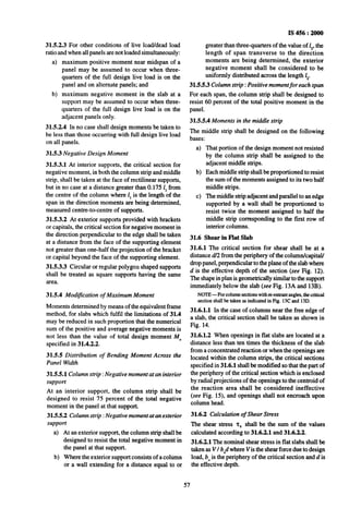 IS456:2000
greater than three-quarters of the value of 1,.the
length of span transverse to the direction
moments are being determined, the exterior
negative moment shall be considered to be
uniformly distributed across the length I,.
31.5.5.3 Column strip : Positive momentfor each span
For each span, the column strip shall be designed to
resist 60 percent of the total positive moment in the
panel.
31.5.5.4 Moments in the middle strip
The middle strip shall be designed on the following
bases:
31.5.2.3 For other conditions of live load/dead load
ratio and when all panels are not loaded simultaneously:
4
b)
maximum positive moment near midspan of a
panel may be assumed to occur when three-
quarters of the full design live load is on the
panel and on alternate panels; and
maximum negative moment in the slab at a
support may be assumed to occur when three-
quarters of the full design live load is on the
adjacent panels only.
3-1.5.2.4 In no case shall design moments be taken to
be less than those occurring with full design live load
on all panels.
31.53 Negative Design Moment
31.5.3.1 At interior supports, the critical section for
negative moment, in both the column strip and middle
strip, shall be taken at the face of rectilinear supports,
but in no case at a distance greater than 0.175 1,from
the centre of the column where 1,is the length of the
span in the direction moments are being determined,
measured centre-to-centre of supports.
31.5.3.2 At exterior supports provided with brackets
or capitals, the critical section for negative moment in
the direction perpendicular to the edge shall be taken
at a distance from the face of the supporting element
not greater than one-half the projection of the bracket
or capital beyond the face of the supporting element.
31.5.3.3 Circular or regular polygon shaped supports
shall be treated as square supports having the same
area.
31.54 Modification of Maximum Moment
Moments determined by means of the equivalent frame
method, for slabs which fulfil the limitations of 31.4
may be reduced in such proportion that the numerical
sum of the positive and average negative moments is
not less than the value of total design moment M,,
specified in 31.4.2.2.
31.55 Distribution of Bending Moment Across the
Panel Width
31.5.5.1 Column strip : Negative moment at an interior
support
At an interior support, the column strip shall be
designed to resist 75 percent of the total negative
moment in the panel at that support.
31.5.5.2 Columnstrip :Negative moment at an exterior
support
4
b)
At an exterior support, the column strip shall be
designed to resist the total negative moment in
the panel at that support.
Where the exterior support consists of a column
or a wall extending for a distance equal to or
4
b)
That portion of-the design moment not resisted
by the column strip shall be assigned to the
adjacent middle strips.
Each middle strip shall be proportioned to resist
the sum of the moments assigned to its two half
middle strips.
cl The middle strip adjacent and parallel to an edge
supported by a wall shall be proportioned, to
resist twice the moment assigned to half the
middle strip corresponding to the first row of
interior columns.
31.6 Shear in Nat Slab
31.6.1 ‘Ike critical section for shear shall be at a
distance d/2 from the periphery of the column/capital/
drop panel, perpendicular to the plane of the slab where
d is the effective depth of the section (see Fig. 12).
The shapein plan is geometrically similarto the support
immediately below the slab (see Fig. 13A and 13B).
NOTE-For columnsectionswithreentrantangles,thecritical
sectionshallbe takenilsindicatedin Fig. 13Cand 13D.
31.6.1.1 In the case of columns near the free edge of
a slab, the critical section shall be taken as shown in
Fig. 14.
31.6.1.2 When openings in flat slabs are located at a
distance less than ten times the thickness of the slab
from a concentrated reaction or when the openings are
located within the column strips, the critical sections
specified in 31.6.1 shall be modified so that the part of
the periphery of the critical section which is enclosed
by radial projections of the openings to the centroid of
the reaction area shall be considered ineffective
(see Fig. 15), and openings shall not encroach upon
column head.
31.6.2 Calculation of Shear Stress
The shear stress 2, shali be the sum of the values
calculated according to 31.6.2.1 and 31.6.2.2.
31.6.2.1 The nominal shear stress in flat slabs shall be
taken as VI b,,dwhere Vis the shear force due to design
load, b,,is the periphery of the critical section and d is
the effective depth.
57
 