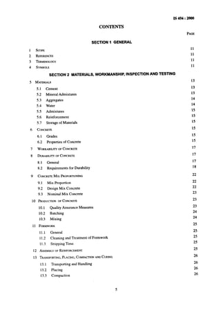 IS456:2000
CONTENTS
SECTION 1 GENERAL
1 SCOPE
2 REFERENCES
3 TERMINOLOGY
4 SYMBOLS
SECTION 2 -MATERIALS, WORKMANSHIP, INSPECTION AND TESTING
5 MATERIALS
5.1 Cement
5.2 Mineral Admixtures
5.3 Aggregates
5.4 Water
55 Admixtures
5.6 Reinforcement
5.7 Storage of Materials
6 CONCRETE
6.1 Grades
6.2 Properties of Concrete
7 WORKABILITYOFCONCRETE
8 DURABILITYOFCONCRETE
8.1 General
8.2 Requirements for Durability
9
10
11
CONCRETEMrx PROPORTIONING
9.1 Mix Proportion
9.2 Design Mix Concrete
9.3 Nominal Mix Concrete
PRODUCTIONOFCONCRETE
10.1 Quality Assurance Measures
10.2 Batching
10.3 Mixing
FORMWORK
11.1 General
11.2 Cleaning and Treatment of Formwork
1I .3 Stripping Time
12 ASSEMBLYOFREINFORCEMENT
13 TRANSPORTING,PLACING,COMPACTIONANDCURING
13.1 Transporting and Handling
13.2 Placing
13.3 Compaction
PAGE
11
11
11
11
13
13
-13
14
14
15
15
15
15
15
15
17
17
17
18
22
22
22
23
23
23
24
24
25
25
25
25
25
26
26
26
26
 