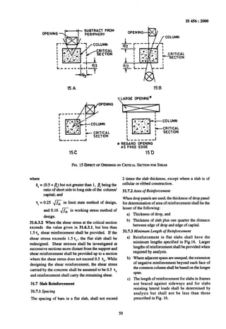 IS 456 : 2000
SUBTRACT FROM
OPENING -$--j-- PERIPHERY
15c
LARGE OPENNG+

i i
Y REGARD OPENING
AS FREE EDGE
15D
FIG.15 EFFKTOFOPENINGSONCRITICALSECTIONFORSHEAR
where
k, = (0.5 + &) but not greater than 1, PCbeing the
ratio of short side to long side of the column/
capital; and
r, = 0.25 & in limit state method of design,
and 0.16 & in working stress method of
design.
31.6.3.2 When the shear stress at the critical section
exceeds the value given in 31.6.3.1, but less than
1.52, shear reinforcement shall be provided. If the
shear stress exceeds 1.5 T,, the flat slab shall be
redesigned. Shear stresses shall be investigated at
successive sections more distant from the support and
shear reinforcement shall be provided up to a section
where the shear stress does not exceed 0.5 z,. While
designing the shear reinforcement, the shear stress
carried by the concrete shall be assumed to be 0.5 2,
and reinforcement shall carry the remaining shear.
31.7 Slab Reinforcement
31.7.1 Spacing
The spacing of bars in a flat slab, shall not exceed
2 times the slab thickness, except where a slab is of
cellular or ribbed construction.
31.7.2 Area of Reinforcement
Whendrop panels are used, the thickness of drop panel
for determination of area of~reinforcement shall be the
lesser of the following:
a) Thickness of drop, and
b) Thickness of slab plus one quarter the distance
between edge of drop and edge of capital.
31.7.3 Minimum Length of Reinforcement
a)
b)
cl
Reinforcement in flat slabs shall have the
minimum lengths specified in Fig.16. Larger
lengths of reinforcement shall be provided when
required by analysis.
Where adjacent spans are unequal, the extension
of negative reinforcement beyond each face of
the common column shall be based on the longer
span.
The length of reinforcement for slabs in frames
not braced against sideways and for slabs
resisting lateral loads shall be determined by
analysis but shall not be less than those
prescribed in Fig. 16.
59
 