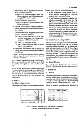 b)
cl
4
the minimum ratio of vertical reinforcement to
gross concrete area shall be:
1) 0.001 2 for deformed bars not larger than
16 mm in diameter and with a characteristic
strength of 415 N/mm*or greater.
2) 0.001 5 for other types of bars.
3) 0.0012 for welded wire fabric not larger than
16 mm in diameter.
Vertical reinforcement shall be spaced not
farther apart than three times the wall thickness
nor 450 mm.
The minimum ratio of horizontal reinforcement
to gross concrete area shall be:
1)
2)
3)
0.002 0 for deformed bars not larger than
16mm in diameter and with a characteristic
strength of 415 N/mm* or greater.
0.002 5 for other types of bars.
0.002 0 for welded wire fabric not larger
than 16 mm in diameter.
Horizontal reinforcement shall be spaced not
farther apart than three times the wall thickness
nor 450 mm.
NOTE -The minimum reinforcement mny not slwnys be
sufficient to provide adequate resistance to the effects of
shrinkageandtempemture.
32.5.1 For walls having thickness more than 200 mm,
the vertical and horizontal reinforcement shall
be provided in two grids, one near each face of the
wall.
32.5.2 Vertical reinforcement need not be enclosed
by transverse reinforcement as given in 26.5.3.2 for
column, if the vertical reinforcement is not greater
than 0.01 times the gross sectional area or~wherethe
vertical reinforcement is not required for
compression.
33 STAIRS
33.1 Effective Span of Stairs
The effective span of stairswithout stringer beams shall
IS 456 : 2000
be taken as the following horizontal distances:
a) Where supported at top and bottom risers by
beams spanning parallel with the risers, the
distance centre-to-centre of beams;
b)
c>
Where spanning on to the edge of a landing slab,
which spans parallel, ~withthe risers (see Fig.
17), a distance equal to the going of the stairs
plus at each end either half the width of the
landing or one metre, whichever is smaller; and
Where the landing slab spans in the same
direction as the stairs, they shall be considered
as acting together to form a single slab and the
span determined as the distance centre-to-centre
of the supportingbeams or walls,the going being
measured horizontally.
33.2 Distribution of Loading on Stairs
In the case ofstairs with open wells, where spans partly
crossing at right angles occur, the load on areas
common to any two such spans may be taken as one-
half in each direction as shown in Fig. 18.Where flights
or landings are embedded into walls for a length of
not less than 110mm and are designed to span in the
direction of the flight, a 150mm strip may be deducted
from the loaded area and the effective breadth of the
sectionincreased by75 mm for purposes of design (see
Fig. 19).
33.3 Depth of Section
The depth of section shall be taken as the minimum
thickness perpendicular to the soffit of the staircase.
34 FOOTINGS
34.1 General
Footings shall be designed to sustain the applied loads,
moments and forces and the induced reactions and to
ensure that any settlement which may occur shall be
as nearly uniform as possible, and the safe bearing
capacity of the soil is not exceeded (see IS 1904).
34.1.1 In sloped or stepped footings the effective
FIG.17 EFFEC~~VE SPAN FOR STAIRS SUPPORTED AT EACHEND BY
LANDINGSSPANNING PARALLELWITHTHERISERS
63
 