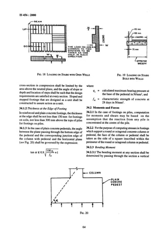 IS 456 : 2000
/-BEAM
UPa
00 THE LOAD ON AREAS
COMMON TO TWO
SYSTEMS TO BE
TAKEN AS ONE
HALF IN EACH
DIRECTION
BREADTH
FIG.18 LOADINGONSTAIRSwrrn OPWWELLS FIG.19 LOADINGONSTAIRS
BUILTINTOWALLS
cross-section in compression shall be limited by the
area above the neutral plane, and the angle of slope or
depth and location of steps shall be such that the design
requirements are satisfied at every section. Sloped and
stepped footings that are designed as a unit shall be
constructed to assure action as a unit.
34.1.2 Thickness at the Edge of Footing
In reinforced and plain concrete footings, the thickness
at the edge shall be not less than 150mm for footings
on soils, nor less than 300 mm above the tops of piles
for footings on piles.
34.1.3 In the case of plain concrete pedestals, the angle
between the plane passing through the bottom edge of
the pedestal and the corresponding junction edge of
the column with pedestal and the horizontal plane
(see Fig. 20) shall be governed by the expression:
lo@tanae0.9 A+1
i f,
where
40 = calculated maximum bearing pressure at
the base of the pedestal in N/mmz, and
f-,k = characteristic strength of concrete at
28 days in N/mmz.
34.2 Moments and Forces
34.2.1 In the case of footings on piles, computation
for moments and shears may be based on the
assumption that the reaction from any pile is
concentrated at the centre of the pile.
34.22 For thepurposeof computingstressesin footings
which support a round or octagonal concrete column or
pedestal, the face of the column or pedestal shall be
taken as the side of a square inscribed within the
perimeter of the round or octagonal column or pedestal.
34.2.3 Bending Moment
34.2.3.1 The bending moment at any section shall be
determined by passing through the section a vertical
A
1’ --coLUMN, / ?
/ PLAIN
1’
CONCRE
PEDEST
/
1’
1’
e
t ? t t
1L
FIG.20
64
 