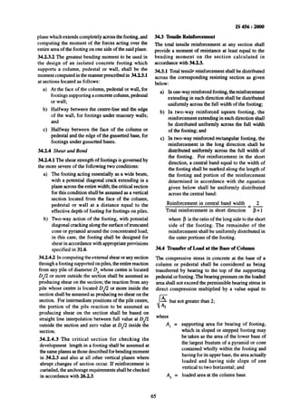 plane which extends completely across the footing, and
computing the moment of the forces acting over the
entire area of the footing on one side ofthe said plane.
34.2.3.2 The greatest bending moment to be used in
the design of an isolated concrete footing which
supports a column, pedestal or wall, shall be the
moment computed in the manner prescribed in 34.2.3.1
at sections located as follows:
b)
cl
At the face of the column, pedestal or wall, for.
footings supporting a concrete column, pedestal
or wall;
Halfway between the centre-line and the edge
of the wall, for footings under masonry walls;
and
Halfway between the face of the column or
pedestal and the edge of the gussetted base, for
footings under gussetted bases.
34.2.4 Shear and Bond
34.2.4.1 The shear strength of footings is governed by
the more severe of the following two conditions:
a)
b)
The footing acting essentially as a wide beam,
with a potential diagonal crack extending in a
plane across the entire width; the critical section
for this condition shall be assumed as a vertical
section located from the face of the column,
pedestal or wall at a distance equal to the
effective depth of footing for footings on piles.
Wo-way action of the footing, with potential
diagonal cracking along the surface of truncated
cone or pyramid araund the concentrated load;
in this case, the footing shall be designed for
shear in accordance with appropriate provisions
specified in 31.6.
34.2.4.2 In computing the external shear or any section
through a footing supported on piles, the entire reaction
from any pile of diameter DPwhose centre is located
DP/2or more outside the section shall be assumed as
producing shear on the section; the reaction from any
pile whose centre is located Dr/2 or more inside the
section shall be assumed as producing no shear on the
section, For intermediate positions of the pile centre,
the portion of the pile reaction to be assumed as
producing shear on the section shall be based on
straight line interpolation between full value at D,,/2
outside the section and zero value at D,,/2 inside the
section.
34.2.4.3 The critical section for checking the
development length in a footing shall be assumed at
the same planes asthose described for bendingmoment
in 34.2.3 and also at all other vertical planes where
abrupt changes of section occur. If reinforcement is
curtailed, the anchorage requirements shall be checked
in accordance with 262.3.
IS 456 : 2000
34.3 Tensile Reinforcement
The total tensile reinforcement at any section shall
provide a moment of resistance at least equal to the
bending moment on the section calculated in
accordance with 34.2.3.
34.3.1 Total tensile reinforcement shall be distributed
across the corresponding resisting section as given
below:
a)
b)
cl
Inone-way reinforced footing, the-reinforcement
extending in each direction shall be distributed
uniformly across the full width of the footing;
In two-way reinforced square footing, the
reinforcement extending in each direction shall
be distributed uniformly across the full width
of the footing; and
In two-way reinforced rectangular footing, the
reinforcement in the long direction shall be
distributed uniformly across the full width of
the footing. For reinforcement in the short
direction, a central band equal to the width of
the footing shall be marked along the length of
the footing and portion of the reinforcement
determined in accordance with the equation
given below shall be uniformly distributed
across the central band:
Reinforcement in central band width 2
=-
Total reinforcement in short direction p + 1
where /3 is the ratio of the long side to the short
side of the footing. The remainder of the
reinforcement shall be-uniformly distributed in
the outer portions of the footing.
34.4 ‘Ihnsfer of Load at the Base of Column
The compressive stress in concrete at the base of a
column or pedestal shdl be considered as being
transferred by bearing to the top of the supporting
Redestal or footing. The bearing pressure on the loaded
area shall not exceed the permissible bearing stress in
direct compression multiplied by a value equal to
dA
A2
but not greater than 2;
where
A, =
A* =
supporting area for bearing of footing,
which in sloped or stepped footing may
be taken as the area of the lower base of
the largest frustum of a pyramid or cone
contained wholly within the footing and
having for its upper base, the area actually
loaded and having side slope of one
vertical to two horizontal; and
loaded area at the column base.
65
 