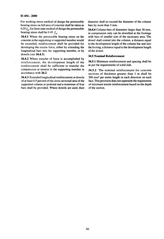 IS 456 : 2000
For working stress method of design the permissible
bearing stress on full area of concrete shall be taken as
0.25tk; for limit state method of design the permissible
bearing stress shall be 0.45 f,.
34.4.1 Where the permissible bearing stress on the
concrete in the supporting or supported member would
be exceeded, reinforcement shall be provided for
developing the excess force, either by extending the
longitudinal bars into the supporting member, or by
dowels (see 34.4.3).
34.4.2 Where transfer of force is accomplished by
, reinforcement, the development length of the
reinforcement shall be sufficient to transfer the
compression or tension to the supporting member in
accordance with 26.2.
34.4.3 Extended longitudinal reinforcement or dowels
of at least 0.5 percent of the cross-sectional area of the
supported column or pedestal and a minimum of four
bars shall be provided. Where dowels are used, their
diameter shall no exceed the diameter of the column
~bars by more than 3 mm.
34.4.4 Column bars of diameters larger than 36 mm,
in compression only can be dowelled at the footings
with bars of smaller size of the necessary area. The
dowel shall extend into the column, a distance equal
to the development length of the column bar and into
the footing, a distance equal to the development length
of the dowel.
34.5 Nominal Reinforcement
34.51 Minimum reinforcement and spacing shall be
as per the requirements of solid slab.
34.52 The nominal reinforcement for concrete
sections of thickness greater than 1 m shall be
360 mm* per metre length in each direction on each
face. This provision does not supersede the requirement
of minimum tensile reinforcement based on the depth
of the section.
66
 