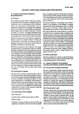 IS 456 : 2000
SECTION 5 STRUCTURAL DESIGN (LIMIT STATE METHOD)
35 SAFETY AND SERVICEABILITY
REQUIREMENTS
35.1 General
In the method of design based on limit state concept,
the structure shall be designed~to withstand safely all
loads liable to act on it throughout its life; it shall also
satisfy the serviceability requirements, such as
limitations on deflection and cracking. The acceptable
limit for the safety and serviceability requirements
before failure occurs is called a ‘limit state’. The aim
of design is td achieve acceptable probabilities that
the structure will not become unfit for the use for which
it isintended, that is, that it will not reach a limit state.
351.1 All relevant limit states shall be considered in
design to ensure an adequate degree of safety and
serviceability. In general, the structure shall be
designed on the basis of the most critical limit state
and shall be checked for other limit states.
35.1.2 For ensuring the above objective, the design
should be based on characteristic values for material
strengths and applied loads, which take into account
the variations in the material strengths and in the loads
to be supported. The characteristic values should be
based on statistical data if available; where such data
are not available they should be based on experience.
The ‘design values’ are derived from the characteristic
values through the use of partial safety factors, one
for material strengths and the other for loads. In the
absence of special considerations these factors should
have the values given in 36 according to the material,
the type of loading and the limit state being
considered.
35.2 Limit State of Collapse
The limit state of collapse of the structure or part of
the structure could be assessed from rupture of one or
more critical sections and from buckling due to elastic
or plastic instability (including the effects of sway
where appropriate) or overturning. The resistance to
bending, shear, torsion and axial loads at every section
shall not be less than the appropriate value at that
section produced by the probable most unfavourable
combination of loads an the structure using the
appropriate partial safety factors.
35.3 Limit States of Serviceability
35.3.1 Deflection
Limiting values of deflections are given in 23.2.
35.3.2 Cracking
Cracking of concrete should not adversely affect the
appearance or durability of the structure; the acceptable
limits of cracking would vary with the type of structure
and environment. Where specific attention is required
to limit the designed crack width to a particular value,
crack width calculation may be done using formula
given in Annex F.
The practical objective of calculating crack width is
merely to give guidance to the designer in making
appropriate structural arrangements and in avoiding
gross errors in design, which might result in
concentration and excessive width of flexural crack.
The surface width of the cracks should not, in general,
~exceed 0.3 mm in members where cracking is not
harmful and does not have any serious adverse effects
upon the preservation of reinforcing steel nor upon the
durability of the structures.In members where cracking
in the tensile zone is harmful either because they are
exposed to the effects of the weather or continuously
exposed to moisture or in contact soil or ground water,
an upper limit of 0.2 mm is suggested for the maximum
width of cracks. For particularly aggressive
environment, such as the ‘severe’ category in Table 3,
the assessed surface width of cracks should not in
general, exceed 0.1 mm.
35.4 Other Limit States
Structures designed for unusual or special functions
shall comply with any relevant additional limit state
considered appropriate to that structure.
36 CHARACTERISTIC AND DESIGN
VALUES AND PARTIAL SAFETY FACTORS
36.1 Characteristic Strength of Materials
The term ‘characteristic strength’ means that value of
the strength of the material below which not more than
5 percent of the test results are expected to fall. The
characteristic strength for concrete shall be in
accordance with Table 2. Until the relevant Indian
Standard Specifications for reinforcing steel are
modified to include the concept of characteristic
strength, the characteristic value shall be assumed as
the minimum yield stress/O.2 ~percent proof stress
specified intherelevant Indian StandardSpecifications.
36.2 Characteristic Loads
The term ‘characteristic load’ means that value of load
whichhasa95 percentprobability of not beingexceeded
during the life of the structure. Since data are not
available to express loads in statistical terms, for the
purpose of this standard, dead loads given in IS 875
(Part l), imposea loads given in IS 875 (Part 2), wind
loads given in IS 875 (Part 3), snow load as given in
IS 875 (Part 4) and seismic forces given in IS 1893
shall be assumed as the characteristic loads.
67
 
