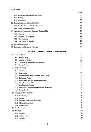 IS 456 : 2000
13.4 Construction Joints and Cold Joints
13.5 Curing
13.6 Supervision
14 CONCRERNGUNDERSPECIALCONDITIONS
14.1 Work in Extreme Weather Conditions
14.2 Under-Water Concreting
15 SAMPLINGANDSTRENGTHOFDESIGNEDCONCRETEMrx
15.1 General
15.2 Frequency of Sampling
15.3 Test Specimen
15.4 Test Results of Sample
16 ACCEPTANCECRITERIA
17 INSPECI-IONANDTEFXJNGOFSTRWTURE
SECTION 3 GENERAL DESIGN CONSIDERATION
18 BASESFORDEIGN
18.1 Aim of Design
18.2 Methods of Design
18.3 Durability, Workmanship and Materials
18.4 Design Process
I9 LOADSANDFORCES
19.1’ General
19.2 Dead Loads
19.3 Imposed Loads, Wind Loads and Snow Loads
19;4 Earthquake Forces
19.5 Shrinkage, Creep and Temperature Effects
19.6 Other Forces and Effects
19.7 Combination of Loads
19.8 Dead Load Counteracting Other Loads and Forces
19.9 Design Load
20 STABILITYOFTHESTRUCTURE
20.1 Overturning
20.2 Sliding
20.3 Probable Variation in Dead Load
20.4 Moment Connection
20.5 Lateral Sway
21 FIRERESISTANCE
22 ANALYSIS
22.1 General
22.2 Effective Span
22.3 Stiffness
PAGE
27
27
27
27
27
27
29
29
29
29
29
29
30
32
32
32
32
32
32
32
32
32
32
32
33
33
33
33
33
33
33
33
33
33
33
34
34 -
34
35
6
 