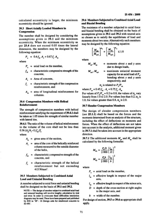 IS 456 : 2000
39.6 Members Subjected to Combined Axial Load
and Biaxial Bending
The resistance of a member subjected to axial force
and biaxial bending shall be obtained on the basis of
assumptions given in 39.1 and 39.2 with neutral axis
so chosen as to satisfy the equilibrium of load and
moments about two axes. Alternatively such members
may be designed bythe following equation:
calculated eccentricity is larger, the minimum
eccentricity should be ignored.
39.3 Short Axially Loaded Members in
Compression
The member shall be designed by considering the
assumptions given in 39.1 and the minimum
eccentricity. When the minimum eccentricity as
per 25.4 does not exceed 0.05 times the lateral
dimension, the members may be designed by the
following equation:
P” =
where
?J” =
f& =
AC =
f, =
As =
0.4 fd .Ac+0.674 .A=
axial load on the member,
characteristic compressive strength of the
concrete,
Area of concrete,
characteristic strength of the compression
reinforcement, and
area of longitudinal reinforcement for
columns.
39.4 Compression Members with Helical
Reinforcement
The strength of compression members with helical
reinforcement satisfying the requirement of 39.4.1shall
be taken as 1.05 times the strength of similar member
with lateral ties.
39.4.1 The ratio of the volume of helical reinforcement
to the volume of the core shall not be less than
Al =
A, =
& =
& =
gross area of the section,
area of the core of the helically reinforced
cc+Iumnmeasured to the outside diameter
of the helix,
characteristic compressive strength of the
concrete, and
characteristic strength of the helical
reinforcement but not exceeding
415 N/mm*.
39.5 Members Subjected to Combined Axial
Load and Uniaxial Bending
A member subjected to axial force anduniaxiaMxmding
shall be designed on the basis of 39.1 and 39.2.
NOTE-The designof membersubjectto canbii axialload
anduniaxial bending will involve lengthy calculationby trial
and error.In orderto overcome these difficulties interaction
diugmmsmay~beused.Thesehavebeenpreparedandpublished
by BIS in ‘SP : 16 Design uids~forreinforced concreteto
IS 456’.
where
MUX,MU, =
KX,, M”Yl =
moments about x and y axes
due to design loads,
maximum uniaxial moment
capacity for an axial load of P,,
bending about x and y axes
respectively, and
01”is related to P;/Puz
where Puz=0.45f, . AC+0.75&A,
For values of P,lp., =0.2 to 0.8, the values of cs,,vary
linearly from 1.Oto 2.0. For values less than 0.2, a, is
1.O;for values greater than 0.8, anis 2.0.
39.7 Slender Compression Members
The design of slender compression members
(see 25.1.1) shall be based on the forces and the
moments determined from an analysis of the structure,
including the effect of deflections on moments and
forces. When the effect of deflections are not taken
into account in the analysis, additional moment given
in 39.7.1 shall be taken into account in the appropriate
direction.
39.7.1 The additional moments M, and My, shall be
calculated by the following formulae:
Ma%
where
P” =
1, =
1 =
o”=
b =
axial load on the member,
effective length in respect of the major
axis,
effective lengthinrespect ofthe minor axis,
depth of the cross-section at right angles
to the major axis, and
width of the member.
For design of section, 39.5 or 39.6 as appropriate shall
apply*
71
 
