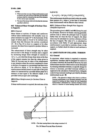 IS 456 : 2000
NOTES
1 Wheremorethaaonetypeof shearreinforcementis used
to reinforcethesameportionof thebeam,thetotalshear
resistanceshallbe computedasthesumof theresistance
forthe varioustypes separately.
2 Theareaofthestim~psshallnotbelessthantheminiium
specified in 265.1.6.
40.5 Enhanced Shear Strength of Sections Close
to supports
40.5.1 General
Shear failure at sections of beams and cantilevers
without shear reinforcement will normally occur on
plane inclined at an angle 30” to the horizontal. If the
angle of failure plane is forced to be inclined more
steeply than this [because the section considered
(X - X) in Fig. 24 is close to a support or for other
reasons], the shear force~requiredto produce failureis
increased.
The enhancement of shear strength may be taken
into account in the design of sections near a support
by increasing design shear strength of concrete to
2d z, /a, provided that design shear stress at the face
of the support remains less than the values given in
Table 20. Account may be taken of the enhancement
in any situation where the section consideredis closer
to theface of a supportorconcentratedloadthantwice
the effective depth, d. To be effective, tension
reinforcementshould extend on each side of the point
whereit is intersectedby a possible failureplane fora
distance at least equal to the,effective depth, or be
provided with an equiv.dent anchorage.
40.52 Shear Reinforcement for Sections Close to
supports
If shear reinforcement is required, the total area of this
X
is given by:
As=avb(zV-2d’tc/aV)10.87fy20.4a,b/0.87fy
This reinforcementshouldbeprovided withinthemiddle
three quarters of a,, where aVis less thand, horizontal
shear reinforcement will be effective than vertical.
40.5.3 Enhanced Shear Strength Near Supports
(Simplified Approach)
The procedure given in 40.51 and 40.5.2 may beused
for all beams. However for beams carrying generally
uniform load or where the principal load is located
farther than 26 from the face of support, the shear
stress maybe calculated at a section a distance d from
the face of support. The value of 2, is calculated in
accordance with Table 19 and appropriate shear
reinforcement is provided at sections closer to the
support,no furthercheck for shearat such sections is
required.
41 LIMlT STATE OF COLLAPSE : TORSION
41.1 General
In structures, where torsion is required to maintain
equilibrium, members shall be designed for torsion in
accordancewith41.2,41.3 and41A. However,forsuch
indeterminatestructureswheretorsioncanbeeliminated
by releasingredundantrestraints,no specific design for
torsion is necessary, provided torsional stiffness is
neglectedinthecalculationof internalforces.Adequate
controlofanytorsionalcrackingis providedby theshear
reinforcementas per 40.
NOTE-The approachto desip in this clause is as follows:
Torsionalreinforcementis not calculatedseparatelyfromthat
requiredfor beading and shear.Insteadthe total longitudinal
reinforcementis determinedfor a fictitious bending moment
which is a function of actual bending moment and torsion;
NOTE-The shearcausingfailureis thatactingon sectionX-X.
FIG.24 SHIMFAILURENEARSIJFWI~~~
74
 