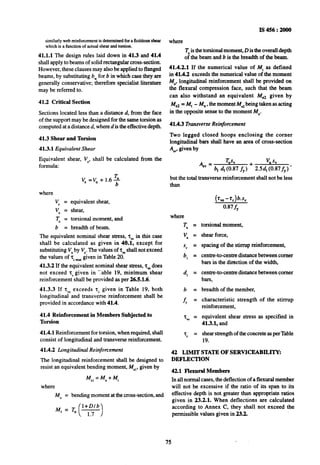 similarly web reinforcement is determined for a fictitious shear
which is a function of actual shear and torsion.
41.1.1 The design rules laid down in 41.3 and 41.4
shall apply to beams of solid rectangular cross-section.
However, these clauses may also be applied to flanged
beams, by substituting bwfor 6 in which case they are
generally conservative; therefore specialist literature
may be referred to.
41.2 Critical Section
Sections located less than a distance d, from the face
of the support may be designed for the same torsion as
computed at a distance d, where d is the effective depth.
41.3 Shear and Torsion
41.3.1 Equivalent Shear
Equivalent shear, V,, shall be calculated from the
formula:
v, =V, + 1.6 $
where
Y = equivalent shear,
Vu = shear,
q = torsional moment, and
b = breadth of beam.
The equivalent nominal shear stress, 2, in this case
shall be calculated as given in 40.1, except for
substituting Vuby V,.The values of zvcshall not exceed
the values of z, murgiven in Table 20.
41.3.2 If the equivalent nominal shear stress, zvedoes
not exceed zc given in ‘Iable 19, minimum shear
reinforcement shall be provided as per 26.5.1.6.
41.3.3 If zVeexceeds zc given in Table 19, both
longitudinal and transverse reinforcement shall be
provided in accordance with 41.4.
41.4 Reinforcement in Members Subjected to
Torsion
41.4.1 Reinforcement for torsion, when required, shall
consist of longitudinal and transverse reinforcement.
41.4.2 Longitudinal Reinforcement
The longitudinal reinforcement shall be designed to
resist an equivalent bending moment, M,,, given by
Me,=M,,+M,
where
Mu = bending moment at the cross-section, and
MI = T, $!+!
( .
Is456:2000
where
x is the torsional moment, D is the overall depth
ofthe beam and b is the breadth of the beam.
41.4.2.1 If the numerical value of M, as defined
in 41.4.2 exceeds the numerical value of the moment
Mu, longitudinal reinforcement shall be provided on
the flexural compression face, such that the beam
can also withstand an equivalent Me* given by
Me2 = Mt - Mu, the moment M, being taken as acting
in the opposite sense to the moment M,.
41.4.3 Transverse Reinforcement
Two legged closed hoops enclosing the corner
longitudinal bars shall have anarea of cross-section
Aly,given by
q, = TUG v, sv
b, dI (0.87 &,) + 2.5d, (0.87&J ’
but the total transverse reinforcement shall not be less
where
Tu =
V” =
S” =
b, =
d, =
b =
f) =
zw =
fc =
(Ge-Z,)b.S,
0.87 fy
torsional moment,
shear force,
spacing of the stirrup reinforcement,
centre-to-centre distance between corner
bars in the direction of the width,
centre-to-centre distance between comer
bars,
breadth of the member,
characteristic strength of the stirrup
reinforcement,
equivalent shear stress as specified in
41.3.1, and
shearstrengthof the concrete asper Table
19.
42 LIMIT STATE OF SERVICEABILITY:
DEFLECTION
42.1 Flexural Members
In all normal cases, the deflection of a flexural member
will not be excessive if the ratio of its span to its
effective depth is not greater than appropriate ratios
given in 23.2.1. When deflections are calculated
according to Annex C, they shall not exceed the
permissible values given in.23.2.
75
 
