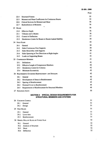 IS456:2000
PAGE
22.4 Structural Frames
22.5 Moment and Shear Coefficients for Continuous Beams
22.6 Critical Sections for Moment and Shear
22.7 Redistribution of Moments
.
23 BEAMS
23.0 Effective Depth
23.1 T-Beams and L-Beams
23.2 Control of Deflection
23.3 Slenderness Limits for Beams to Ensure Lateral Stability
24 SOLIDSLABS
24.1 General
24.2 Slabs Continuous Over Supports
24.3 Slabs Monolithic with Supports
24.4 Slabs Spanning in Two Directions~at Right Angles
24.5 Loads on Supporting Beams
25 COMPRESSIONMEZMBERS
25.1 Definitions
25.2 Effective Length of Compression Members
25.3 Slenderness Limits for Columns
25.4 Minimum Eccentricity
26 REQUIREMENTSGOVERNINGREINFORCEMENTANDDETAILING
26.1 General
26.2 Development of Stress in Reinforcement
26.3 Spacing of Reinforcement
26.4 Nominal Cover to Reinforcement
26.5 Requirements of Reinforcement for Structural Members
27 EXPANSIONJOMTS
SECTION 4 SPECIAL DESIGN REQUIREMENTS FOR
STRUCTURAL MEMBERS AND SYSTEMS
28 CONCRETECORBELS
28.1 General
28.2 Design
29 DEEPBEAMS
29.1 General
29.2 Lever Arm
29.3 Reinforcement
30 RIBBED,HOLLOWBLOCKORVOIDEDSLAB
30.1 General
30.2 Analysis of Structure
30.3 Shear
30.4 Deflection
35
35
36
36
36
36
36
37
39
39
39
39
39
41
41
41
41
42
42
42
42
42
42
45
46
46
50
51
51
51
51
51
51
51
52
52
52
52
52
 