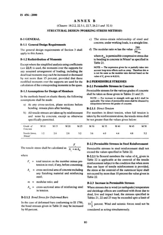 IS 456 : 2000
ANNEX B
(Clauses 18.2.2,22.3.1,22.7,26.2.1 and 32.1)
STRUCTURAL DESIGN (WORKING STRESS METHOD)
B-l GENERAL
B- 1.l General Design Requirements
The general design requirements -of Section 3 shall
apply to this Annex.
B-l.2 Redistribution of Momenta
Except where the simplified analysis using coefficients
(see 22.5) is used, the moments over the supports for
any assumed arrangement of loading, including the
dead load moments may each be increased or decreased
by not more than 15 percent, provided that these
modified moments over the supports are used for the
calculation of the corresponding moments in the spans.
B-l.3 Assumptions for Design of Members
In the methods based on elastic theory, the following
assumptions shall be made:
a) At any cross-section, plane sections before
bending remain plain after bending.
b) All tensile stresses are taken up by reinforcement
and none by concrete, except as otherwise
specifically permitted.
c) The stress-strain relationship of steel and
concrete, under working loads, is a straight line.
280
d) The modular ratio m has the value -
30&c
where cCchcis permissible compressive stress due
to bending in~concrete in N/mm2 as specified in
Table 21.
NOTE- Theexpressiongiven for m partially takes into
account long-term effects such as creep. TherefoE this m
is not the same us the modular mtio derived bused on the
value of E, givenin 633.1.
B-2 PERMISSIBLE STRESSES
B-2.1 Permissible Stresses in Concrete
Permissible stresses for the various grades of concrete
shall be taken as those given in Tables 21 and 23.
NOTE - For increase in strength with age 6.2.1 shall be
applicable. The values of permissible stress shall be obtained by
interpolation~between the grades of concrete..
B-2.1.1 Direct Tension
For members in direct tension, when full tension is
taken by the reinforcement alone, the tensile stress shall
be not greater than the values given below:
Grcrde of M 10 M IS M 20 M 25 M 30 M 35 M 40 M45 M 50
Concrerc
Tensile stress, 1.2 2.0 2.8 3.2 3.6 4.0 4.4 4.8 5.2
N/mm2
The tensile stress shall be calculated as
F,
AC+m%,
F, =
Ac =
m =
4 =
total tension on the member minus pre-
tension in steel, if any, before concreting;
cross-sectional area of concrete excluding
any finishing material and reinforcing
steel;
modular ratio; and
cross-sectional area of reinforcing steel
in tension.
B-2.1.2 Bond Stress for Deformed Bars
In the case of deformed bars conforming to IS 1786,
the bond stresses given in Table 21 may be increased
by 60 percent.
B-2.2 Permissible Stresses in Steel Reinforcement
Permissible stresses in steel reinforcement shall not
exceed the values specified in Table 22.
B-2.2.1 In flexural members the value of (T, given in
Table 22 is applicable at the centroid of the tensile
reinforeement subject to the condition that when more
than one layer of tensile reinforcement is provided,
the stress at the centroid of the outermost layer shall
not exceed by more than 10 percent the value given in
Table 22.
B-2.3 Increase in~permissible Stresses
Where stresses due to wind (or earthquake) temperature
and shrinkage effects are combined with those due to
dead, live and impact load, the stresses specified in
Tables 21,22 and 23 may be exceeded upto a limit of
333 percent. Wind and seismic forces need not be
considered as acting simultaneously.
80
 