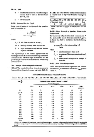 IS 456 : 2000
b = breadthof themember,which forflanged B-5.2.1.1 For solid slabs the permissible shear stress
sections shall be taken as the breadth of in concrete shall be k’r,where k has the value given
the web, and below:
d = effective depth. Ovemlldepth3CMlar275 250 225 200 175 15Oa
B-5.1.1 Beams of Varying Depth
of slab, mm more less
k 1.00 1.05 1.10 1.15 1.20 1.25 1.30
In the case of beams of varying depth, the equation NOTE-This does not apply to flat slab forwhich 31.6 shall
shall be modified as: a@ly.
v * MtanP
B-5.2.2 Shear Strength of Members Under Axial
d
Compression
7” =
bd For members subjected to axial compression P,
where
the permissible shear stress in concrete tc given
in Table 23, shall be multiplied by the following
zy, V, b and d are the same as in B-5.1, factor:
M = bending moment at the section, and 6=1+5p* but not exceeding 1.5
p = angle between the top and the bottom
Asfck
edges of the beam. where
P = axial compressive force in N,
Al = gross areaof the concrete section id mm2,
and
f, = characteristic compressive strength of
concrete.
The negative sign in the formula applies when the
bending moment M increases numerically in the same
direction as the effective depth d increases, and the
positive sign when the moment decreases numerically
in this direction.
B-5.2.3 WithShear Reinforcement
B-5.2 Design Shear Strength ofConcrete
When shear reinforcement is provided the nominal
1 B-5.2.1 The permissible shear stress in concrete in
beams without shearreinforcement is given in Table23.
shear stress 7, in beams shall not exceed 7, _ given in
Table 24.
Table 23 Permissible Shear Stress in Concrete
(Clauses B-2.1, B-2.3,B-4.2,B-5.2.1,B-5.2.2,B-5.3,B-5.4,B-5.5.1,B.5.5.3,B-6.?.2.B-6.3.3and B-6.4.3andTable 21)
1002 Permissible Shear Stress in Concrete, T@,N/mm’
i Grade of Concrete
(1)
< 0.15
025
0.50
0.75
1.00
1.25
1so
1.75
2.00
2.25
2.50
2.75
3.00 and
above
M 15 M20 M 25 M 30 M 35
(2) (3) (4) (5) (6)
0.18 0.18 0.19 0.20 0.20
0.22 0.22 0.23 0.23 0.23
0.29 0.30 0.31 0.31 0.31
0.34 0.35 0.36 0.37 0.37
0.37 0.39 0.40 0.41 0.42
0.40 0.42 0.44 0.45 0.45
0.42 0.45 : 0.46 0.48 0.49
0.44 0.47. 0.49 0.50 0.52
0.44 0.49 0.51 0.53 0.54
0.44 0.51 0.53 0.55 0.56
0.44 0.51 0.55 0.57 0.58
0.44 0.51 0.56 0.58 0.60
0.44 0.51 0.57 . 0.60 0.62
M40
andabove
(7)
0.20
0.23
0.32
0.38
0.42
0.46
0.49
0.52
0.55
0.57
0.60
0.62
0.63
NOTE- ASis thatam of longitudinal tension reinforcementwhich continues at leastone effectivedepthbeyondthe sectionbeing
consideredexcept at suppotis wherethe full areaof tensionreinforcementmay be used provided% detailiig confom to 26.23 and
26.2.3. r
84
 