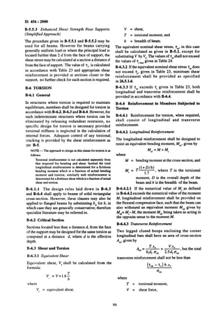 IS 456: 2OOQ
B-5.5.3 Erihanced Shear Strength Near Supports
(Simpl$ed Approach)
The procedure given in B-5.5.1 and B-5.5.2 may be
used for all beams. However for beams carrying
generally uniform load or where the principal load is
located further than 2 d from the face of support, the
shear stress may be calculated at a section a~distanced
from the face of support. The value of 2, is calculated
in accordance with Table 23 -and appropriate shear
reinforcement is provided at sections closer to the
support, no further check for such section is required.
B-6 TORSION
B-6.1 General
In structures where torsion is required to maintain
equilibrium, members shall be designed for torsion in
accordance with B-6.2, B-6.3 and B-6.4. However, for
such indeterminate structures where torsion can be
eliminated by releasing redundent restraints, no
specific design for torsion is necessary provided
torsional stiffness is neglected in the calculation of
internal forces. Adequate control of any torsional.
cracking is provided by the shear reinforcement as
per B-5.
NOTE-The approachto design in thisclause fortorsionis as
follows:
Torsionalreinforcementis not calculated separatelyfrom
that required~for bending and shear. Instead the total
longitudinal reinforcement is determined for a fictitious
bending moment which is a function of actual bending
moment and torsion; similarly web reinforcement is
determinedforafictitiousshearwhich is afunctionof actual
shearandtorsion.
B-6.1.1 The design rules laid down in B-6.3
and B-6.4 shall apply to beams of solid rectangular
cross-section. However, these clauses may also be
applied to flanged beams by substituting b, for b, in
which case they are generally conservative; therefore
specialist literature may be referred to.
B-6:2 Critical Section
Sections located less than a distance d, from the face
of the support may be designed for the same torsion as
computed at a distance d, where d is the effective
depth.
B-6.3 Shear and Torsion
B-6.3.1 Equivalent Shear
Equivalent shear, V, shall be calculated from the
formula:
V, = V+1.6$
where
V, = equivalent shear,
V = shear,
T = torsional moment, and
b = breadth of beam.
The equivalent nominal shear stress, ‘t,, in this case
shall be calculated as given in B-5.1, except for
substituting V by Ve.The values of rVcshallnot exceed
the values of T _ given in Table 24.
B-6.3.2 If the equivalent nominal shear stress Z, does
not exceed z,, given in Table 23, minimum shear
reinforcement shall be provided as specified
in 26.5.1.6.
B-6.3.3 If zy, exceeds 2, given in Table 23, both
longitudinal and transverse reinforcement shall be
provided in accordance with B-6.4.
B-6.4 Reinforcement in Members Subjected to
Torsion
B-6.4.1 Reinforcement for torsion, when required,
shall consist of longitudinal and transverse
reinforcement.
B-6.4.2 Longitudinal Reinforcement
The longitudinal reinforcement shall be designed to
resist an equivalent bending moment, Me,,given by
Me,=M+M,
‘where
M = bending moment at the cross-section, and
(l+ D/b)
M,=T 17 , where T is the torsional
moment, D is the overall depth of the
beam and b is the breadth of the beam.
B-6.4.2.1 If the numerical value of M, as defined
in B-6.4.2 exceeds the numerical value of the moment
M, longitudinal reinforcement shall be provided on
the flexural compression face, such that the beam can
also withstand an equivalent moment M, given by
M,= M,- M, the moment Me2being taken as acting in
the opposite sense to the moment M.
B-6.4.3 Transverse Reinforcement
Two legged closed hoops enclosing the corner
longitudinal bars shall have an area of cross-section
Ali,,given by
4, = T.s, + ‘*”
W, Q,, 2.5d, osv
, but the total
transverse reinforcement shall not be less than
(2, - 2,) b.s,
*.w
where
T = torsional moment,
V = shear force,
86
 