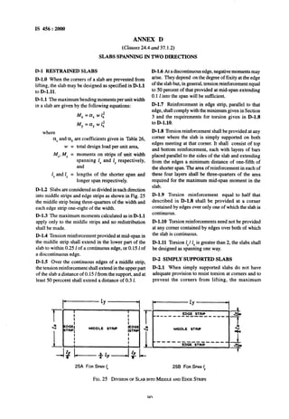 IS 456 : 2000
ANNEX D
(Clauses 24.4 and 37.1.2)
SLABS SPANNING IN TWO DIRECTIONS
D-l RESTRAINED SLABS
D-1.0 When the comers of a slab are prevented from
lifting, the slab may be designed as specified in D-l.1
to%1.11.
D-l.1 The maximum bending moments per unit width
in a slab are given by the following equations:
Mx=axwl~
M,=a,w1,2
where
axand % are coefficients given in Table 26,
w=
Mx,My =
lx and 1 =
Y
total design load per unit area,
moments on strips of unit width
spanning LXand 1, respectively,
and
lengths of the shorter span and
longer span respectively.
D-l.2 Slabs are considered as divided in each direction
into middle strips and edge strips as shown in Fig. 25
the middle strip being three-quarters of the width and
each edge strip one-eight of the width.
D-l.3 The maximum moments calculated as in D-l.1
apply only to the middle strips and no redistribution
shall be made.
D-l.4 Tension reinforcement provided at mid-span in
the middle strip shall extend in the lower part of the
slab to within 0.25 1of a continuous edge, or 0.15 1of
a discontinuous edge.
D-1.5 Over the continuous edges of a middle strip,
the tension reinforcement shall extend in the upper part
of the slab a distance of 0.15 1from the support, and at
least 50 perccent shall extend a distance of 0.3 1.
D-l.6 At a discontinuous edge, negative moments may
arise. They depend on the degree of fixity at the edge
of the slab but, in general, tension reinforcement equal
to 50 percent of that provided at mid-span extending
0.1 1into the span will be sufftcient.
D-l.7 Reinforcement in edge strip, parallel to that
edge, shall comply with the minimum given in Section
3 and the requirements for torsion given in D-l.8
to D-1.10.
D-l.8 Torsion reinforcement shall be provided at any
corner where the slab is simply supported on both
edges meeting at that corner. It shall consist of top
and bottom reinforcement, each with layers of bars
placed parallel to the sides of the slab and extending
from the edges a minimum distance of one-fifth of
the shorter span. The area of reinforcement in each of
these four layers shall be three-quarters of the area
required for the maximum mid-span moment in the
slab.
D-l.9 Torsion reinforcement equal to half that
described in D-l.8 shall be provided at a corner
contained by edges over only one of which the slab is
continuous.
D-1.10 Torsion reinforcements need not be provided
at any comer contained by edges over both of which
the slab is continuous.
D-l.11 Torsion ly/ 1, is greater than 2, the slabsshall
be designed as spanning one way.
D-2 SIMPLY SUPPORTED SLABS
D-2.1 When simply supported slabs do not have
adequate provision to resist torsion at corners and to
prevent the corners from lifting, the maximum
l----+1
I--+’
I
I
I
T-
J-L
t
EDGE STRIP_--__-____--__-___ alo
I
2 EDGE1
STRlPl MIDDLE STRIP SEDGE 3
-7
ISTRIP MIDDLE STRIP 3
rrh
I
1, ’I i
’ i
w---- - ------ -____l
EDGE STRIP ,4
-+
25A FOR SPAN I, 25B FOR SPAN ly
FIG. 25 DIVISIONOFSLAB INTOMDDLE ANDEDGE STRIPS
on
 