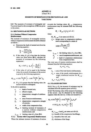 IS 456 : 2000
ANNEX G
(Clause 38.1)
MOMENTSOF RESISTANCEFORRECTANGULARAM)
T-SECTIONS
G-O The moments of resistance of rectangularand
T-sections based~onthe assumptions of 38.1 are given
exceeds the limiting value, MU ,imcompression
reinforcement may be obtained from the following
in this annex. equation :
G-l RECTANGULARSECTIONS
G-l.1 SectionsWithoutCompression
Reinforcement
where
Mu - Mu,,h=fJlf (d-d’)
The moment of resistance of rectangular sections
without compression reinforcement should be obtained
as follows :
Mu, M,, lirn’d are same as in G-1.1,
f,= ’design stress in compression reinforce-
ment corresponding to a strain of
a)
b)
c>
Determine the depth of netutral axis from the
following equation :
xu= 0.87 fY $t
d 0.36 f,k~b.d
If the value of x,/d is less than the limiting
value (see Note below 3&l), calculate the
moment of resistance by the following
expression :
M”
4t fy
= 0.87 fy bt d 1 --
( 1bd fck
If the value of xu/d is equal to the limiting
value, the moment of resistance of the section
is given by the following expression :
Mu*lim
= 0.36 F 1 -0.42 y bd2 fct
d) If xU/ d is greater than the limiting value, the
section should be redesigned.
In the above equations,
x =
;; =
& =
4 =
f& =
b =
Mu.lim =
x =
u.-
depth of neutral axis,
effective depth,
characteristic strength of reinforce-
ment,
area of tension reinforcement, .
characteristic compressive strength .
of concrete,
width of the compression face,
limiting moment of resistance of
a section without compression
reinforcement, and
limiting value of x, from 39.1.
G-l.2 Sectionwith CompressionReinforcement
Where the ultimate moment of resistance of section
4 =
As,‘=
Ast*=
where
0.003 5 (XII,max-6’)
%I,max
x =u.maa the limiting value of xU_from38.1,
AX = amaof~onreinforcemen~ and
d’ = depth of compression reinforcement
from compression face.
The total area of tension reinforcement shall be
obtained from the following equation :
Ast=Ast* f42
area of the total tensile reinforcement,
area of the tensile reinforcement for a
singly reinforced section for Mu lim,
and
Axfwl 0.87fy.
G-2 FLANGED SECTION
G-2.1 For xU<D, the-moment of resistance may be
calculated from the equation given in G-1.1.
G-2.2Thelimiting value of the moment of resistance
of the section may be obtained by the following
equation when the ratio D, /d does not exceed 0.2 :
where
M”,x”.~*~d andf, are same as in G-1.1,
b, = breadth of the compression face/flange,
bw= breadth of the web, and
D, = thickness of the flange.
96
 
