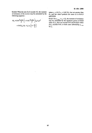 IS 456: 2000
G-22.1 When the ratio D,/d exceeds 0.2, the moment
~ofresistance of the section may be calculated by the
where yr = (0.15 xU+ 0.65 DJ, but not greater than
following equation :
D, and the other symbols are same as in G-l.1
and G-2.2.
M, ~0.3695
(
l-0.42-
1
fckbwd2
G-2.3 For xUmilx> x, > Q,, the moment of resistance
may be calculated by the equations given in G-2.2
when D,.lx, does not exceed 0.43 and G-2.2.1 when
D/x,, exceeds 0.43; in both cases substituting x,, milx
by x;.
97
 
