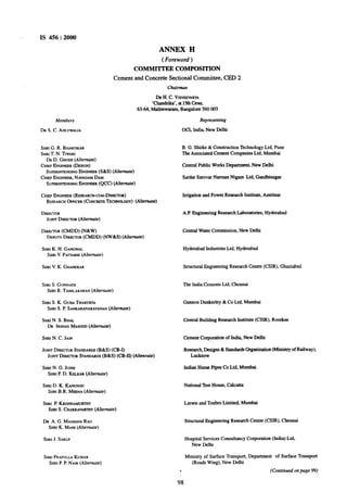 IS 456 : 2000
ANNEX H
( Foreword )
COMMITTEE COMPOSITION
Cement and Concrete Sectional Committee, CED 2
Chuirman
DRH. C. V~SWSVARYA
‘Chandrika’, at 15thCross,
63-64, Malleswaram, Bangalore 560 003
Members
DR S. C. AHLUWAL~A
SHRIG. R. BHARTIKAR
SHRIT. N. TIWARI
DR D. GHOSH(Alternute)
CHIEFENGINEER(DESIGN)
SUPERIK~N~INGENGINEER(S&S) (Alternate)
CHIEFENGINEER,NAVAGAMDAM
SUPERIN~NLNNGENGINEER@CC) (Alternate)
CHIEFENGINEER(RE~EAR~WC~M-DIRECTOR)
RESEARCHOFFICER(CONCRETETECHNOLOGY)(Alternate)
DIRECWR
JOINTDIRECXUR(Alternate)
DIRECTOR(CMDD) (N&W)
DEPUTYDIRECWR(CMDD) (NW&S) (Alternate)
SHRIK. H. GANGWAL
SHRIV.PA~ABHI(Altemute)
SHRIV. K. GHANEKAR
SHRIS. GOPMATH
SHRIR. TAMILAKARAN(Alrernu?e)
SHRIS. K. GUHATHAKWRTA
SHRIS. P. SANKARANARAYANAN(Alternate)
SuaiN. S. BHAL
DR IRSHADMASOOD(Alremate)
SHRIN. C. JAIN
JOINTDIREWR STANDARDS(B&S) (CB-I)
JOINTDIRECTORSTANDARDS(B&S) (CB-II) (Akenrate)
SHRIN. G. JOSHI
SHRIP. D. KELKAR(Altemute)
SHRID. K. KANIJNOO
SHRIB.R. MEENA(Alternute)
SHRIP. KRISHNAMIJ~
SHRIS. CHAKRAVARTHY(Alternate)
DR A. G. MADHAVARAO
SHRIK. MANY(Alfemute)
SHRIJ. SARUP
SHRIPRAF~LLAKUMAR
SHRIP. P. NAIR(Afternute)
Representing
OCL India, New Delhi
B. G. Shirke & Construction Technology Ltd. Pune
The Associated Cement Companies Ltd, Mumbai
Central Public WorksDepartment, New Delhi
Sardar Sarovar Narman Nigam Ltd. Gandhinagar
Irrigation and Power Research Institute, Amritsar
A.P.Engineering Research Laboratories, Hyderabad
Central Water Commission, New Delhi
Hyderabad Industries Ltd. Hyderabad
Structural Engineering Research Centte (CSIR), Ghaziabad
The India Cements Ltd, Chennai
Gannon Dunkerley & Co Ltd. Mumbai
Central Building Research Institute (CSIR), Roorkee
Cement Corporation of India, New Delhi
Research,Designs & StandardsOrganization(Ministry of Railway),
Lucknow
Indian Hume Pipes Co Ltd. Mumbai
National Test House, Calcutta
Larsen and ToubroLimited, Mumbai
StructuralEngineering Research Centre (CSIR), Chennai
Hospital Services Consultancy Corporation (India) Ltd,
New Delhi
Ministry of Surface Transport, Department of Surface Transport
(Roads Wing), New Delhi
. (Continued on page 99)
98
 
