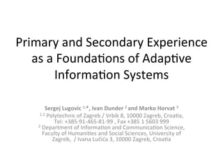 Primary	
  and	
  Secondary	
  Experience	
  
as	
  a	
  Founda4ons	
  of	
  Adap4ve	
  
Informa4on	
  Systems	
  	
  
Sergej	
  Lugovic	
  1,*,	
  Ivan	
  Dunder	
  2	
  and	
  Marko	
  Horvat	
  3	
  
1,3	
  Polytechnic	
  of	
  Zagreb	
  /	
  Vrbik	
  8,	
  10000	
  Zagreb,	
  Croa4a,	
  
Tel:	
  +385-­‐91-­‐465-­‐81-­‐99	
  ,	
  Fax	
  +385	
  1	
  5603	
  999	
  
2	
  Department	
  of	
  Informa4on	
  and	
  Communica4on	
  Science,	
  
Faculty	
  of	
  Humani4es	
  and	
  Social	
  Sciences,	
  University	
  of	
  
Zagreb,	
  	
  /	
  Ivana	
  Lučića	
  3,	
  10000	
  Zagreb,	
  Croa4a	
  
 
