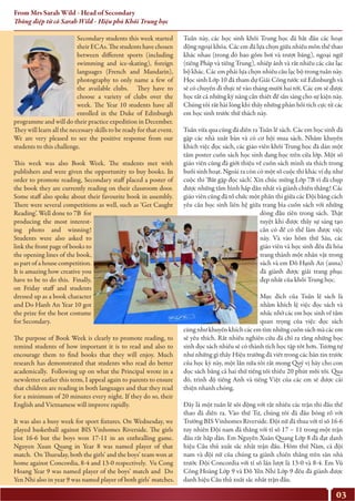 03
From Mrs Sarah Wild - Head of Secondary
Thông điệp từ cô Sarah Wild - Hiệu phó Khối Trung học
Secondary students this week started
their ECAs. The students have chosen
between different sports (including
swimming and ice-skating), foreign
languages (French and Mandarin),
photography to only name a few of
the available clubs. They have to
choose a variety of clubs over the
week. The Year 10 students have all
enrolled in the Duke of Edinburgh
programme and will do their practice expedition in December.
They will learn all the necessary skills to be ready for that event.
We are very pleased to see the positive response from our
students to this challenge.
This week was also Book Week. The students met with
publishers and were given the opportunity to buy books. In
order to promote reading, Secondary staff placed a poster of
the book they are currently reading on their classroom door.
Some staff also spoke about their favourite book in assembly.
There were several competitions as well, such as ‘Get Caught
Reading’. Well done to 7B for
producing the most interest-
ing photo and winning!
Students were also asked to
link the front page of books to
the opening lines of the book,
as part of a house competition.
It is amazing how creative you
have to be to do this. Finally,
on Friday staff and students
dressed up as a book character
and Do Hanh An Year 10 got
the prize for the best costume
for Secondary.
The purpose of Book Week is clearly to promote reading, to
remind students of how important it is to read and also to
encourage them to find books that they will enjoy. Much
research has demonstrated that students who read do better
academically. Following up on what the Principal wrote in a
newsletter earlier this term, I appeal again to parents to ensure
that children are reading in both languages and that they read
for a minimum of 20 minutes every night. If they do so, their
English and Vietnamese will improve rapidly.
It was also a busy week for sport fixtures. On Wednesday, we
played basketball against BIS Vinhomes Riverside. The girls
lost 16-6 but the boys won 17-11 in an enthralling game.
Nguyen Xuan Quang in Year 8 was named player of that
match. On Thursday, both the girls’ and the boys’ team won at
home against Concordia, 8-4 and 13-0 respectively. Vu Cong
Hoang Year 9 was named player of the boys’ match and Do
Yen Nhi also in year 9 was named player of both girls’ matches.
Tuần này, các học sinh khối Trung học đã bắt đầu các hoạt
động ngoại khóa. Các em đã lựa chọn giữa nhiều môn thể thao
khác nhau (trong đó bao gồm bơi và trượt băng), ngoại ngữ
(tiếng Pháp và tiếng Trung), nhiếp ảnh và rất nhiều các câu lạc
bộ khác. Các em phải lựa chọn nhiều câu lạc bộ trong tuần này.
Học sinh Lớp 10 đã tham dự Giải Công tước xứ Edinburgh và
sẽ có chuyến đi thực tế vào tháng mười hai tới. Các em sẽ được
học tất cả những kỹ năng cần thiết để sẵn sàng cho sự kiện này.
Chúng tôi rất hài lòng khi thấy những phản hồi tích cực từ các
em học sinh trước thử thách này.
Tuần vừa qua cũng đã diễn ra Tuần lễ sách. Các em học sinh đã
gặp các nhà xuất bản và có cơ hội mua sách. Nhằm khuyến
khích việc đọc sách, các giáo viên khối Trung học đã dán một
tấm poster cuốn sách học sinh đang học trên cửa lớp. Một số
giáo viên cũng đã giới thiệu về cuốn sách mình ưa thích trong
buổi sinh hoạt. Ngoài ra còn có một số cuộc thi khác ví dụ như
cuộc thi ‘Bắt gặp đọc sách’. Xin chúc mừng Lớp 7B vì đã chụp
được những tấm hình hấp dẫn nhất và giành chiến thắng! Các
giáo viên cũng đã tổ chức một phần thi giữa các Đội bằng cách
yêu cầu học sinh liên hệ giữa trang bìa cuốn sách với những
dòng đầu tiên trong sách. Thật
tuyệt khi được thấy sự sáng tạo
cần có để có thể làm được việc
này. Và vào hôm thứ Sáu, các
giáo viên và học sinh đều đã hóa
trang thành một nhân vật trong
sách và em Đỗ Hạnh An (anna)
đã giành được giải trang phục
đẹp nhất của khối Trung học.
Mục đích của Tuần lễ sách là
nhằm khích lệ việc đọc sách và
nhắc nhở các em học sinh về tầm
quan trọng của việc đọc sách
cũng như khuyến khích các em tìm những cuốn sách mà các em
sẽ yêu thích. Rất nhiều nghiên cứu đã chỉ ra rằng những học
sinh đọc sách nhiều sẽ có thành tích học tập tốt hơn. Tương tự
như những gì thầy Hiệu trưởng đã viết trong các bản tin trước
của học kỳ này, một lần nữa tôi rất mong Quý vị hãy cho con
đọc sách bằng cả hai thứ tiếng tối thiểu 20 phút mỗi tối. Qua
đó, trình độ tiếng Anh và tiếng Việt của các em sẽ được cải
thiện nhanh chóng.
Đây là một tuần lễ sôi động với rất nhiều các trận thi đấu thể
thao đã diễn ra. Vào thứ Tư, chúng tôi đã đấu bóng rổ với
Trường BIS Vinhomes Riverside. Đội nữ đã thua với tỉ số 16-6
tuy nhiên Đội nam đã thắng với tỉ số 17 – 11 trong một trận
đấu rất hấp dẫn. Em Nguyễn Xuân Quang Lớp 8 đã đạt danh
hiệu Cầu thủ xuất sắc nhất trận đấu. Hôm thứ Năm, cả đội
nam và đội nữ của chúng ta giành chiến thắng trên sân nhà
trước Đội Concordia với tỉ số lần lượt là 13-0 và 8-4. Em Vũ
Công Hoàng Lớp 9 và Đỗ Yến Nhi Lớp 9 đều đã giành được
danh hiệu Cầu thủ xuất sắc nhất trận đấu.
 