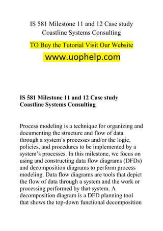 IS 581 Milestone 11 and 12 Case study
Coastline Systems Consulting
TO Buy the Tutorial Visit Our Website
IS 581 Milestone 11 and 12 Case study
Coastline Systems Consulting
Process modeling is a technique for organizing and
documenting the structure and flow of data
through a system’s processes and/or the logic,
policies, and procedures to be implemented by a
system’s processes. In this milestone, we focus on
using and constructing data flow diagrams (DFDs)
and decomposition diagrams to perform process
modeling. Data flow diagrams are tools that depict
the flow of data through a system and the work or
processing performed by that system. A
decomposition diagram is a DFD planning tool
that shows the top-down functional decomposition
 