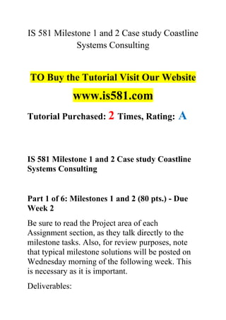 IS 581 Milestone 1 and 2 Case study Coastline
Systems Consulting
TO Buy the Tutorial Visit Our Website
www.is581.com
Tutorial Purchased: 2 Times, Rating: A
IS 581 Milestone 1 and 2 Case study Coastline
Systems Consulting
Part 1 of 6: Milestones 1 and 2 (80 pts.) - Due
Week 2
Be sure to read the Project area of each
Assignment section, as they talk directly to the
milestone tasks. Also, for review purposes, note
that typical milestone solutions will be posted on
Wednesday morning of the following week. This
is necessary as it is important.
Deliverables:
 