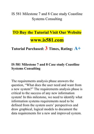 IS 581 Milestone 7 and 8 Case study Coastline
Systems Consulting
TO Buy the Tutorial Visit Our Website
www.is581.com
Tutorial Purchased: 3 Times, Rating: A+
IS 581 Milestone 7 and 8 Case study Coastline
Systems Consulting
The requirements analysis phase answers the
question, “What does the user need and want from
a new system?” The requirements analysis phase is
critical to the success of any new information
system! In this milestone, we need to identify what
information systems requirements need to be
defined from the system users’ perspectives and
draw graphical, logical models to document the
data requirements for a new and improved system.
 