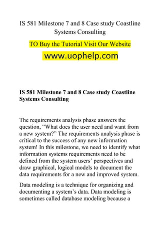 IS 581 Milestone 7 and 8 Case study Coastline
Systems Consulting
TO Buy the Tutorial Visit Our Website
IS 581 Milestone 7 and 8 Case study Coastline
Systems Consulting
The requirements analysis phase answers the
question, “What does the user need and want from
a new system?” The requirements analysis phase is
critical to the success of any new information
system! In this milestone, we need to identify what
information systems requirements need to be
defined from the system users’ perspectives and
draw graphical, logical models to document the
data requirements for a new and improved system.
Data modeling is a technique for organizing and
documenting a system’s data. Data modeling is
sometimes called database modeling because a
 
