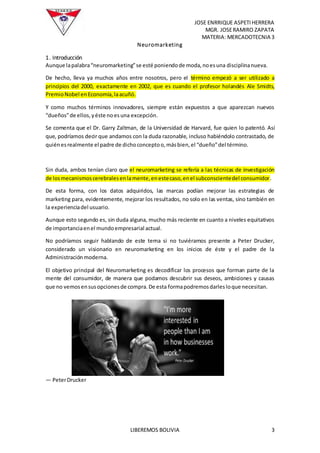 JOSE ENRRIQUE ASPETIHERRERA
MGR. JOSERAMIRO ZAPATA
MATERIA: MERCADOTECNIA 3
LIBEREMOS BOLIVIA 3
Neuromarketing
1. Introducción
Aunque lapalabra“neuromarketing”se esté poniendode moda,noesuna disciplinanueva.
De hecho, lleva ya muchos años entre nosotros, pero el término empezó a ser utilizado a
principios del 2000, exactamente en 2002, que es cuando el profesor holandés Ale Smidts,
PremioNobel enEconomía,laacuñó.
Y como muchos términos innovadores, siempre están expuestos a que aparezcan nuevos
“dueños”de ellos,yéste noesuna excepción.
Se comenta que el Dr. Garry Zaltman, de la Universidad de Harvard, fue quien lo patentó. Así
que, podríamos decir que andamos con la duda razonable, incluso habiéndolo contrastado, de
quiénesrealmente el padre de dichoconceptoo,másbien,el “dueño”del término.
Sin duda, ambos tenían claro que el neuromarketing se refería a las técnicas de investigación
de losmecanismoscerebralesenlamente,enestecaso,enel subconscientedel consumidor.
De esta forma, con los datos adquiridos, las marcas podían mejorar las estrategias de
marketing para, evidentemente, mejorar los resultados, no solo en las ventas, sino también en
la experienciadel usuario.
Aunque esto segundo es, sin duda alguna, mucho más reciente en cuanto a niveles equitativos
de importanciaenel mundoempresarial actual.
No podríamos seguir hablando de este tema si no tuviéramos presente a Peter Drucker,
considerado un visionario en neuromarketing en los inicios de éste y el padre de la
Administraciónmoderna.
El objetivo principal del Neuromarketing es decodificar los procesos que forman parte de la
mente del consumidor, de manera que podamos descubrir sus deseos, ambiciones y causas
que no vemosensusopcionesde compra.De esta formapodremosdarlesloque necesitan.
— PeterDrucker
 