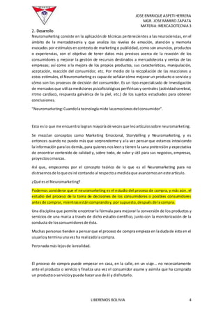 JOSE ENRRIQUE ASPETIHERRERA
MGR. JOSERAMIRO ZAPATA
MATERIA: MERCADOTECNIA 3
LIBEREMOS BOLIVIA 4
2. Desarrollo
Neuromarketing consiste en la aplicación de técnicas pertenecientes a las neurociencias, en el
ámbito de la mercadotecnia y que analiza los niveles de emoción, atención y memoria
evocados por estímulos en contexto de marketing o publicidad, como son anuncios, productos
o experiencias, con el objetivo de tener datos más precisos acerca de la reacción de los
consumidores y mejorar la gestión de recursos destinados a mercadotecnia y ventas de las
empresas; así como a la mejora de los propios productos, sus características, manipulación,
aceptación, reacción del consumidor, etc. Por medio de la recopilación de las reacciones a
estos estímulos, el Neuromarketing es capaz de señalar cómo mejorar un producto o servicio y
cómo son los procesos de decisión del consumidor. Es un tipo especializado de Investigación
de mercados que utiliza mediciones psicofisiológicas periféricas y centrales (actividad cerebral,
ritmo cardíaco, respuesta galvánica de la piel, etc.) de los sujetos estudiados para obtener
conclusiones.
"Neuromarketing:Cuandolatecnologíamide lasemocionesdel consumidor".
Esto eslo que me encuentrolagran mayoría de vecesque leoartículossobre neuromarketing.
Se mezclan conceptos como Marketing Emocional, Storytelling y Neuromarketing, y es
entonces cuando no puedo más que sorprenderme y a la vez pensar que estamos intoxicando
la información para los demás, para quienes nos leen y tienen la sana pretensión y expectativa
de encontrar contenido de calidad y, sobre todo, de valor y útil para sus negocios, empresas,
proyectosomarcas.
Así que, empecemos por el concepto teórico de lo que es el Neuromarketing para no
distraernosde loque osiré contando al respectoa medidaque avancemoseneste artículo.
¿Qué esel Neuromarketing?
Podemos considerar que el neuromarketing es el estudio del proceso de compra, y más aún, el
estudio del proceso de la toma de decisiones de los consumidores o posibles consumidores
antesde comprar, mientrasestáncomprandoy,por supuesto,despuésde lacompra.
Una disciplina que permite encontrar la fórmula para mejorar la conversión de los productos y
servicios de una marca a través de dicho estudio científico, junto con la monitorización de la
conducta de losconsumidoresde ésta.
Muchas personas tienden a pensar que el proceso de compraempieza en la duda de ésta en el
usuarioy terminaunavezha realizadolacompra.
Peronada más lejosde larealidad.
El proceso de compra puede empezar en casa, en la calle, en un viaje… no necesariamente
ante el producto o servicio y finaliza una vez el consumidor asume y asimila que ha comprado
un productoo servicioypuede hacerusode él y disfrutarlo.
 