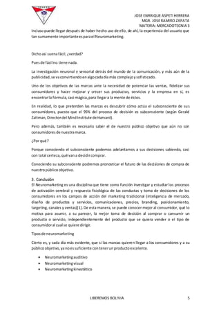 JOSE ENRRIQUE ASPETIHERRERA
MGR. JOSERAMIRO ZAPATA
MATERIA: MERCADOTECNIA 3
LIBEREMOS BOLIVIA 5
Incluso puede llegar después de haber hecho uso de ello, de ahí, la experiencia del usuario que
tan sumamente importanteesparael Neuromarketing.
Dichoasí suenafácil,¿verdad?
Puesde fácil no tiene nada.
La investigación neuronal y sensorial detrás del mundo de la comunicación, y más aún de la
publicidad,se vaconvirtiendoenalgocadadía más complejoysofisticado.
Uno de los objetivos de las marcas ante la necesidad de potenciar las ventas, fidelizar sus
consumidores y hacer mejorar y crecer sus productos, servicios y la empresa en sí, es
encontrarla fórmula,casi mágica,para llegara la mente de éstos.
En realidad, lo que pretenden las marcas es descubrir cómo actúa el subconsciente de sus
consumidores, puesto que el 95% del proceso de decisión es subconsciente (según Gerald
Zaltman,Directordel MindInstitute de Harvard).
Pero además, también es necesario saber el de nuestro público objetivo que aún no son
consumidoresde nuestramarca.
¿Por qué?
Porque conociendo el subconsciente podemos adelantarnos a sus decisiones sabiendo, casi
con total certeza,qué van a decidircomprar.
Conociendo su subconsciente podremos pronosticar el futuro de las decisiones de compra de
nuestropúblicoobjetivo.
3. Conclusión
El Neuromarketing es una disciplina que tiene como función investigar y estudiar los procesos
de activación cerebral y respuesta fisiológica de las conductas y toma de decisiones de los
consumidores en los campos de acción del marketing tradicional (inteligencia de mercado,
diseño de productos y servicios, comunicaciones, precios, branding, posicionamiento,
targeting, canales y ventas)[1]. De esta manera, se puede conocer mejor al consumidor, qué lo
motiva para asumir, a su parecer, la mejor toma de decisión al comprar o consumir un
producto o servicio, independientemente del producto que se quiera vender o el tipo de
consumidoral cual se quiere dirigir.
Tiposde neuromarketing
Cierto es, y cada día más evidente, que si las marcas quieren llegar a los consumidores y a su
públicoobjetivo,yanoessuficiente contenerunproductoexcelente.
 Neuromarketingauditivo
 Neuromarketingvisual
 Neuromarketingkinestético
 