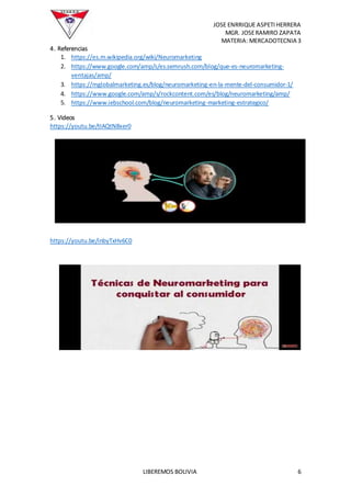 JOSE ENRRIQUE ASPETIHERRERA
MGR. JOSERAMIRO ZAPATA
MATERIA: MERCADOTECNIA 3
LIBEREMOS BOLIVIA 6
4. Referencias
1. https://es.m.wikipedia.org/wiki/Neuromarketing
2. https://www.google.com/amp/s/es.semrush.com/blog/que-es-neuromarketing-
ventajas/amp/
3. https://mglobalmarketing.es/blog/neuromarketing-en-la-mente-del-consumidor-1/
4. https://www.google.com/amp/s/rockcontent.com/es/blog/neuromarketing/amp/
5. https://www.iebschool.com/blog/neuromarketing-marketing-estrategico/
5. Videos
https://youtu.be/tIAQtN8xer0
https://youtu.be/inbyTxHv6C0
 