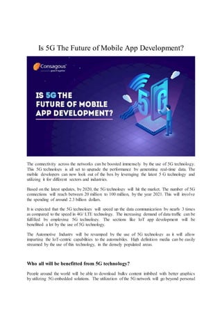 Is 5G The Future of Mobile App Development?
The connectivity across the networks can be boosted immensely by the use of 5G technology.
This 5G technology is all set to upgrade the performance by generating real-time data. The
mobile developers can now look out of the box by leveraging the latest 5 G technology and
utilizing it for different sectors and industries.
Based on the latest updates, by 2020, the 5G technology will hit the market. The number of 5G
connections will reach between 20 million to 100 million, by the year 2021. This will involve
the spending of around 2.3 billion dollars.
It is expected that the 5G technology will speed up the data communication by nearly 3 times
as compared to the speed in 4G/ LTE technology. The increasing demand of data traffic can be
fulfilled by employing 5G technology. The sections like IoT app development will be
benefitted a lot by the use of 5G technology.
The Automotive Industry will be revamped by the use of 5G technology as it will allow
imparting the IoT-centric capabilities to the automobiles. High definition media can be easily
streamed by the use of this technology, in the densely populated areas.
Who all will be benefitted from 5G technology?
People around the world will be able to download bulky content imbibed with better graphics
by utilizing 5G embedded solutions. The utilization of the 5G network will go beyond personal
 