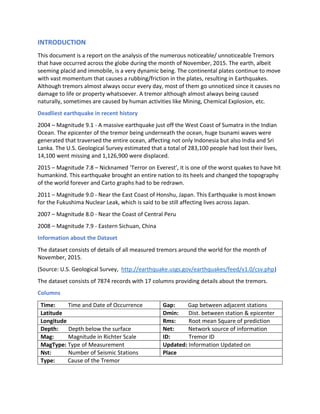 INTRODUCTION
This document is a report on the analysis of the numerous noticeable/ unnoticeable Tremors
that have occurred across the globe during the month of November, 2015. The earth, albeit
seeming placid and immobile, is a very dynamic being. The continental plates continue to move
with vast momentum that causes a rubbing/friction in the plates, resulting in Earthquakes.
Although tremors almost always occur every day, most of them go unnoticed since it causes no
damage to life or property whatsoever. A tremor although almost always being caused
naturally, sometimes are caused by human activities like Mining, Chemical Explosion, etc.
Deadliest earthquake in recent history
2004 – Magnitude 9.1 - A massive earthquake just off the West Coast of Sumatra in the Indian
Ocean. The epicenter of the tremor being underneath the ocean, huge tsunami waves were
generated that traversed the entire ocean, affecting not only Indonesia but also India and Sri
Lanka. The U.S. Geological Survey estimated that a total of 283,100 people had lost their lives,
14,100 went missing and 1,126,900 were displaced.
2015 – Magnitude 7.8 – Nicknamed ‘Terror on Everest’, it is one of the worst quakes to have hit
humankind. This earthquake brought an entire nation to its heels and changed the topography
of the world forever and Carto graphs had to be redrawn.
2011 – Magnitude 9.0 - Near the East Coast of Honshu, Japan. This Earthquake is most known
for the Fukushima Nuclear Leak, which is said to be still affecting lives across Japan.
2007 – Magnitude 8.0 - Near the Coast of Central Peru
2008 – Magnitude 7.9 - Eastern Sichuan, China
Information about the Dataset
The dataset consists of details of all measured tremors around the world for the month of
November, 2015.
(Source: U.S. Geological Survey, http://earthquake.usgs.gov/earthquakes/feed/v1.0/csv.php)
The dataset consists of 7874 records with 17 columns providing details about the tremors.
Columns
Time: Time and Date of Occurrence Gap: Gap between adjacent stations
Latitude Dmin: Dist. between station & epicenter
Longitude Rms: Root mean Square of prediction
Depth: Depth below the surface Net: Network source of information
Mag: Magnitude in Richter Scale ID: Tremor ID
MagType: Type of Measurement Updated: Information Updated on
Nst: Number of Seismic Stations Place
Type: Cause of the Tremor
 