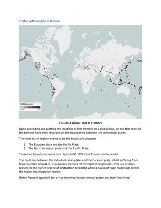 2. Map with location of tremors
FIGURE.3 Global plot of Tremors
Upon geocoding and plotting the locations of the tremors on a global map, we see that most of
the tremors have been recorded on the boundaries between the continental plates.
The most active regions seems to be the boundary between
1. The Eurasian plate and the Pacific Plate
2. The North American plate and the Pacific Plate
These two boundaries alone contribute to 91.18% of all Tremors in the world.
The Fault line between the Indo-Australian plate and the Eurasian plate, albeit suffering from
fewer number of quakes, experiences tremors of the highest magnitudes. This is a primary
reason for the higher degree of destruction recorded when a quake of huge magnitude strikes
the Indian and Australian region.
(Refer Figure.6 appendix for a map showing the continental plates and their fault lines)
 
