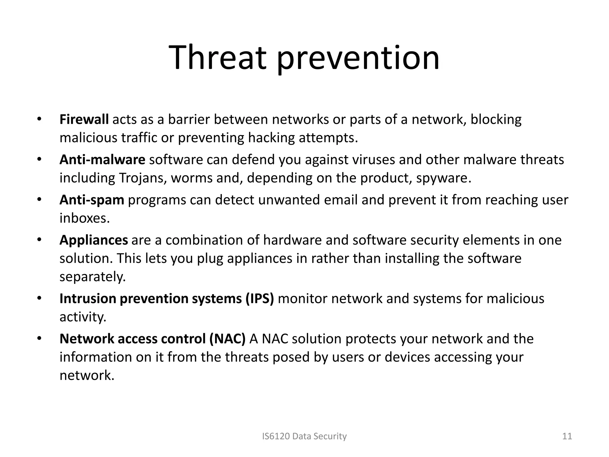 Threat prevention
•   Firewall acts as a barrier between networks or parts of a network, blocking
    malicious traffic or preventing hacking attempts.
•   Anti-malware software can defend you against viruses and other malware threats
    including Trojans, worms and, depending on the product, spyware.
•   Anti-spam programs can detect unwanted email and prevent it from reaching user
    inboxes.
•   Appliances are a combination of hardware and software security elements in one
    solution. This lets you plug appliances in rather than installing the software
    separately.
•   Intrusion prevention systems (IPS) monitor network and systems for malicious
    activity.
•   Network access control (NAC) A NAC solution protects your network and the
    information on it from the threats posed by users or devices accessing your
    network.


                                   IS6120 Data Security                         11
 