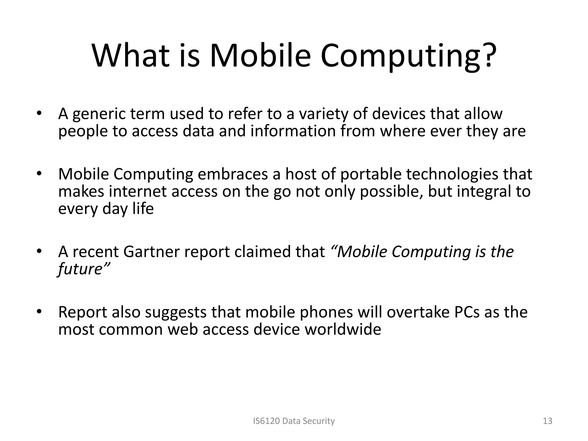 What is Mobile Computing?
• A generic term used to refer to a variety of devices that allow
  people to access data and information from where ever they are

• Mobile Computing embraces a host of portable technologies that
  makes internet access on the go not only possible, but integral to
  every day life

• A recent Gartner report claimed that “Mobile Computing is the
  future”

• Report also suggests that mobile phones will overtake PCs as the
  most common web access device worldwide



                             IS6120 Data Security                      13
 