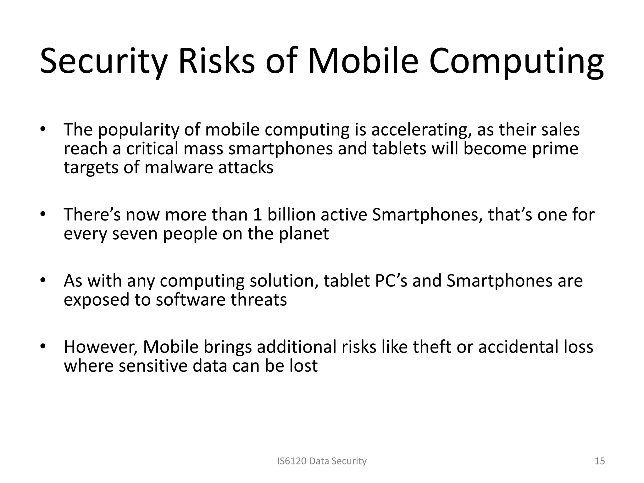 Security Risks of Mobile Computing
• The popularity of mobile computing is accelerating, as their sales
  reach a critical mass smartphones and tablets will become prime
  targets of malware attacks

• There’s now more than 1 billion active Smartphones, that’s one for
  every seven people on the planet

• As with any computing solution, tablet PC’s and Smartphones are
  exposed to software threats

• However, Mobile brings additional risks like theft or accidental loss
  where sensitive data can be lost



                              IS6120 Data Security                        15
 