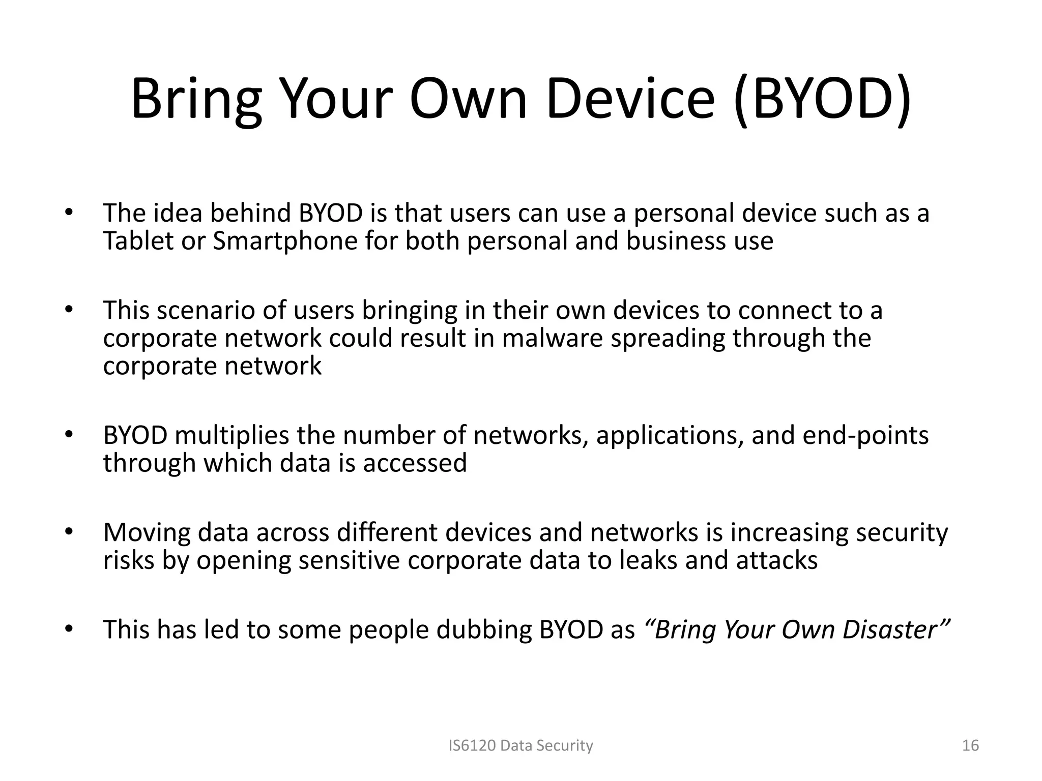 Bring Your Own Device (BYOD)
• The idea behind BYOD is that users can use a personal device such as a
  Tablet or Smartphone for both personal and business use

• This scenario of users bringing in their own devices to connect to a
  corporate network could result in malware spreading through the
  corporate network

• BYOD multiplies the number of networks, applications, and end-points
  through which data is accessed

• Moving data across different devices and networks is increasing security
  risks by opening sensitive corporate data to leaks and attacks

• This has led to some people dubbing BYOD as “Bring Your Own Disaster”


                                IS6120 Data Security                         16
 