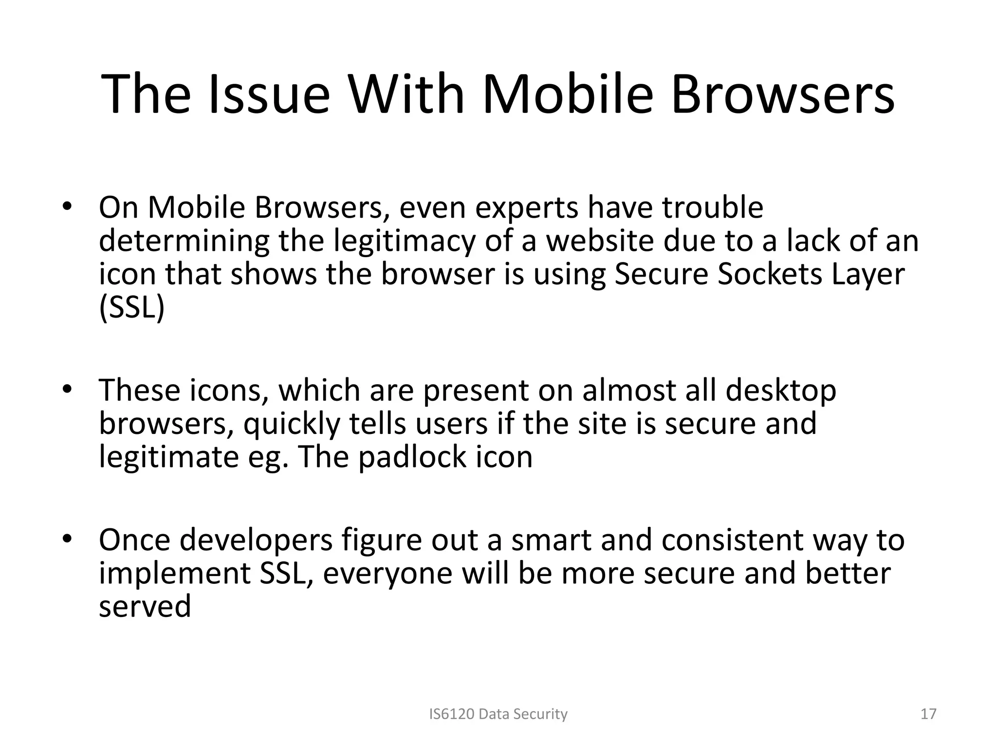 The Issue With Mobile Browsers
• On Mobile Browsers, even experts have trouble
  determining the legitimacy of a website due to a lack of an
  icon that shows the browser is using Secure Sockets Layer
  (SSL)

• These icons, which are present on almost all desktop
  browsers, quickly tells users if the site is secure and
  legitimate eg. The padlock icon

• Once developers figure out a smart and consistent way to
  implement SSL, everyone will be more secure and better
  served

                           IS6120 Data Security                 17
 