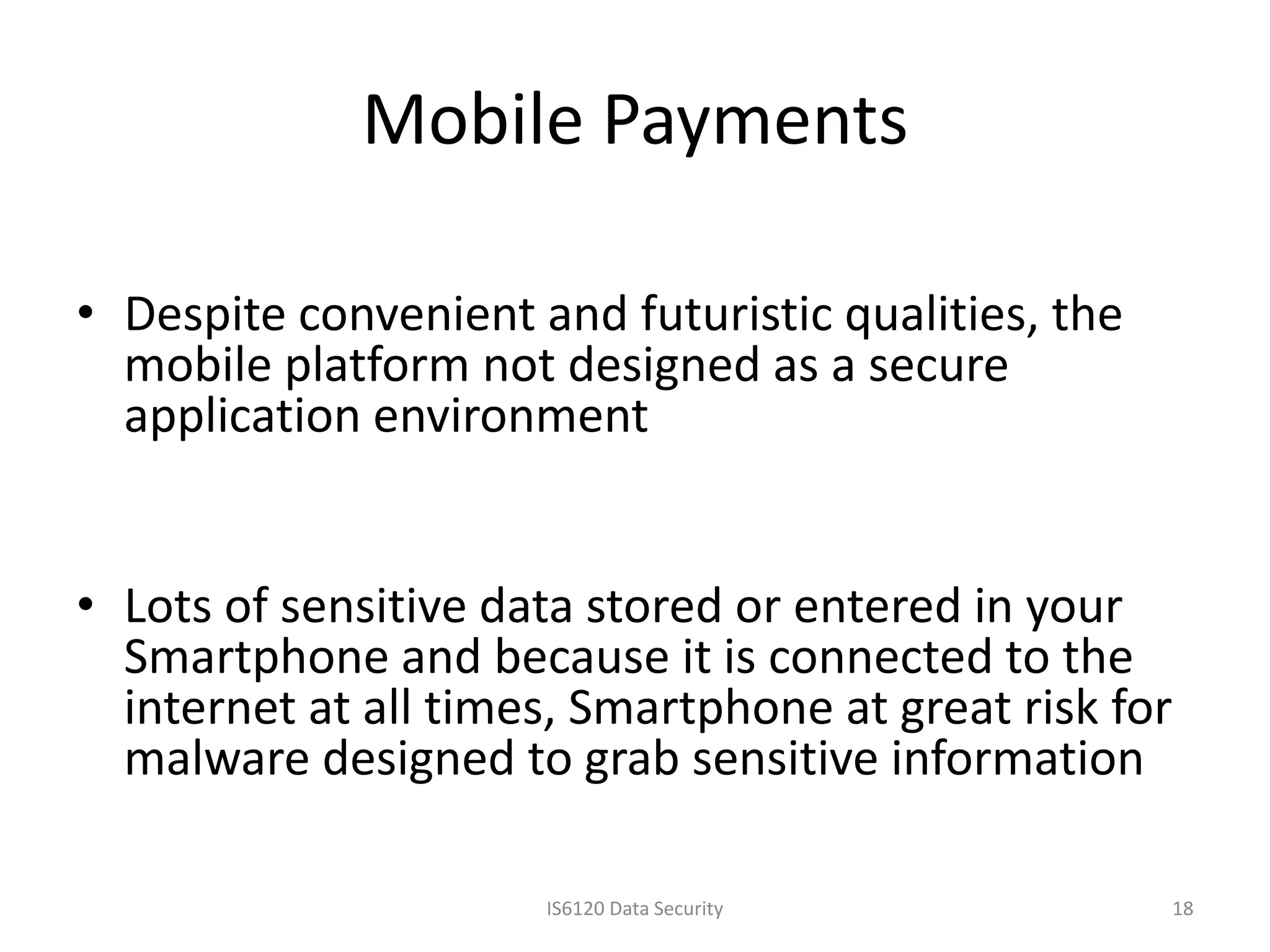Mobile Payments

• Despite convenient and futuristic qualities, the
  mobile platform not designed as a secure
  application environment


• Lots of sensitive data stored or entered in your
  Smartphone and because it is connected to the
  internet at all times, Smartphone at great risk for
  malware designed to grab sensitive information

                      IS6120 Data Security           18
 