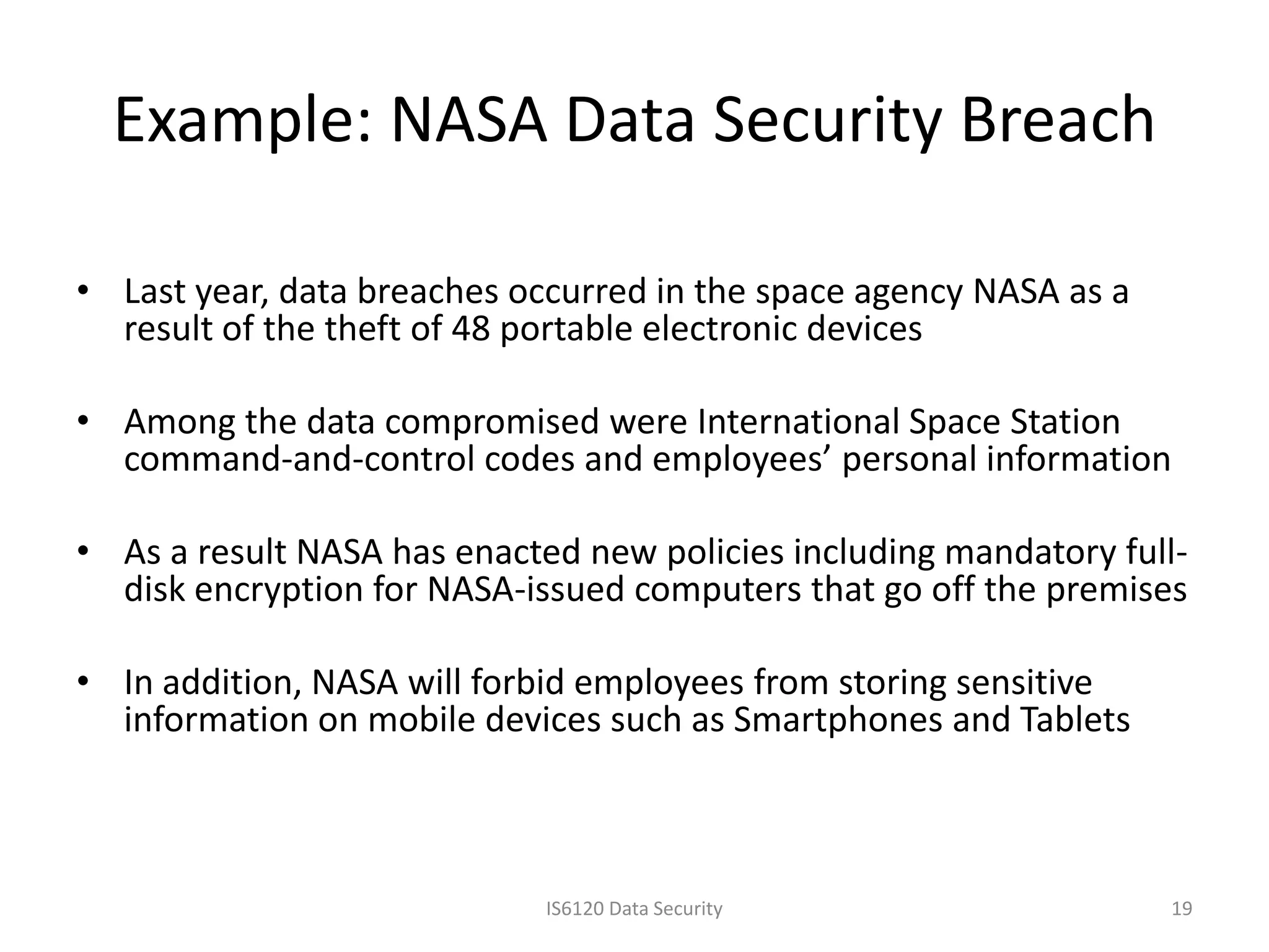 Example: NASA Data Security Breach

• Last year, data breaches occurred in the space agency NASA as a
  result of the theft of 48 portable electronic devices

• Among the data compromised were International Space Station
  command-and-control codes and employees’ personal information

• As a result NASA has enacted new policies including mandatory full-
  disk encryption for NASA-issued computers that go off the premises

• In addition, NASA will forbid employees from storing sensitive
  information on mobile devices such as Smartphones and Tablets



                             IS6120 Data Security                   19
 