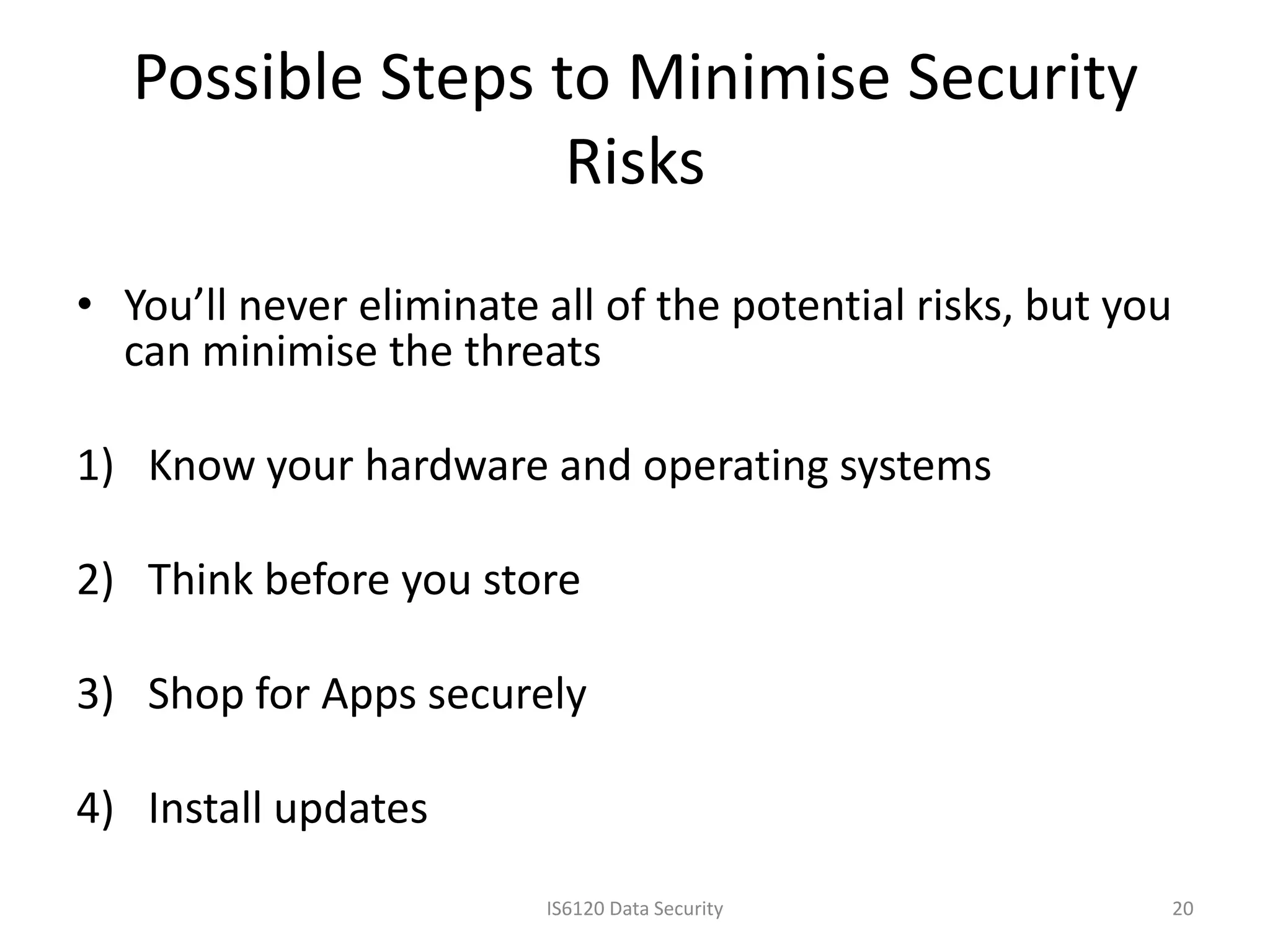 Possible Steps to Minimise Security
                   Risks
• You’ll never eliminate all of the potential risks, but you
  can minimise the threats

1) Know your hardware and operating systems

2) Think before you store

3) Shop for Apps securely

4) Install updates
                         IS6120 Data Security                  20
 