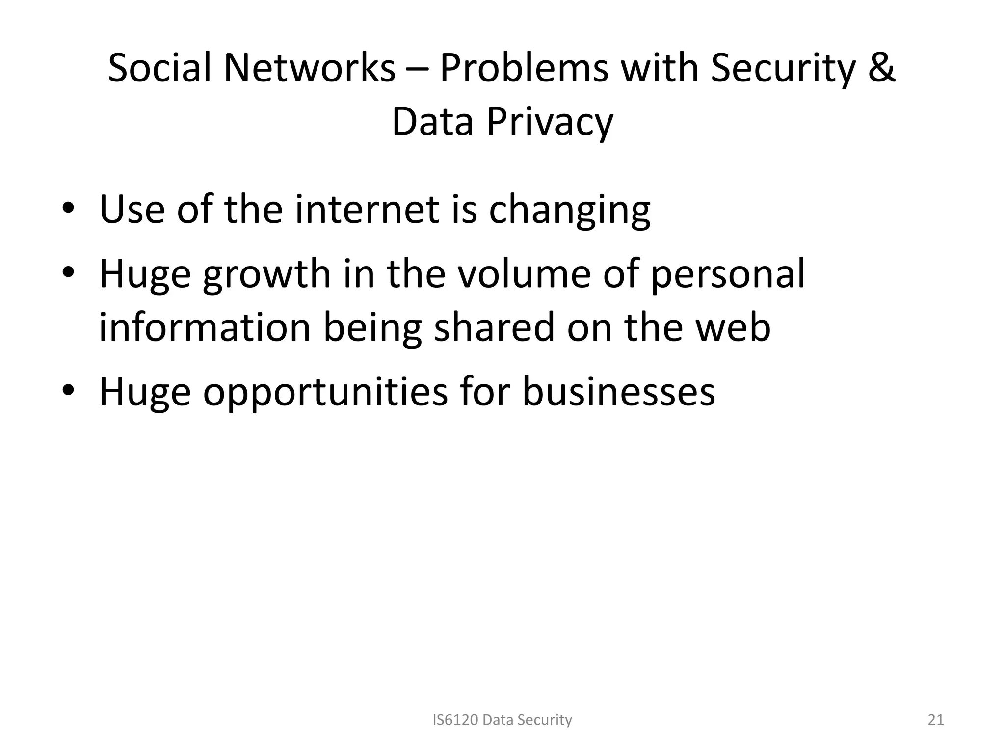 Social Networks – Problems with Security &
                 Data Privacy
• Use of the internet is changing
• Huge growth in the volume of personal
  information being shared on the web
• Huge opportunities for businesses




                   IS6120 Data Security        21
 