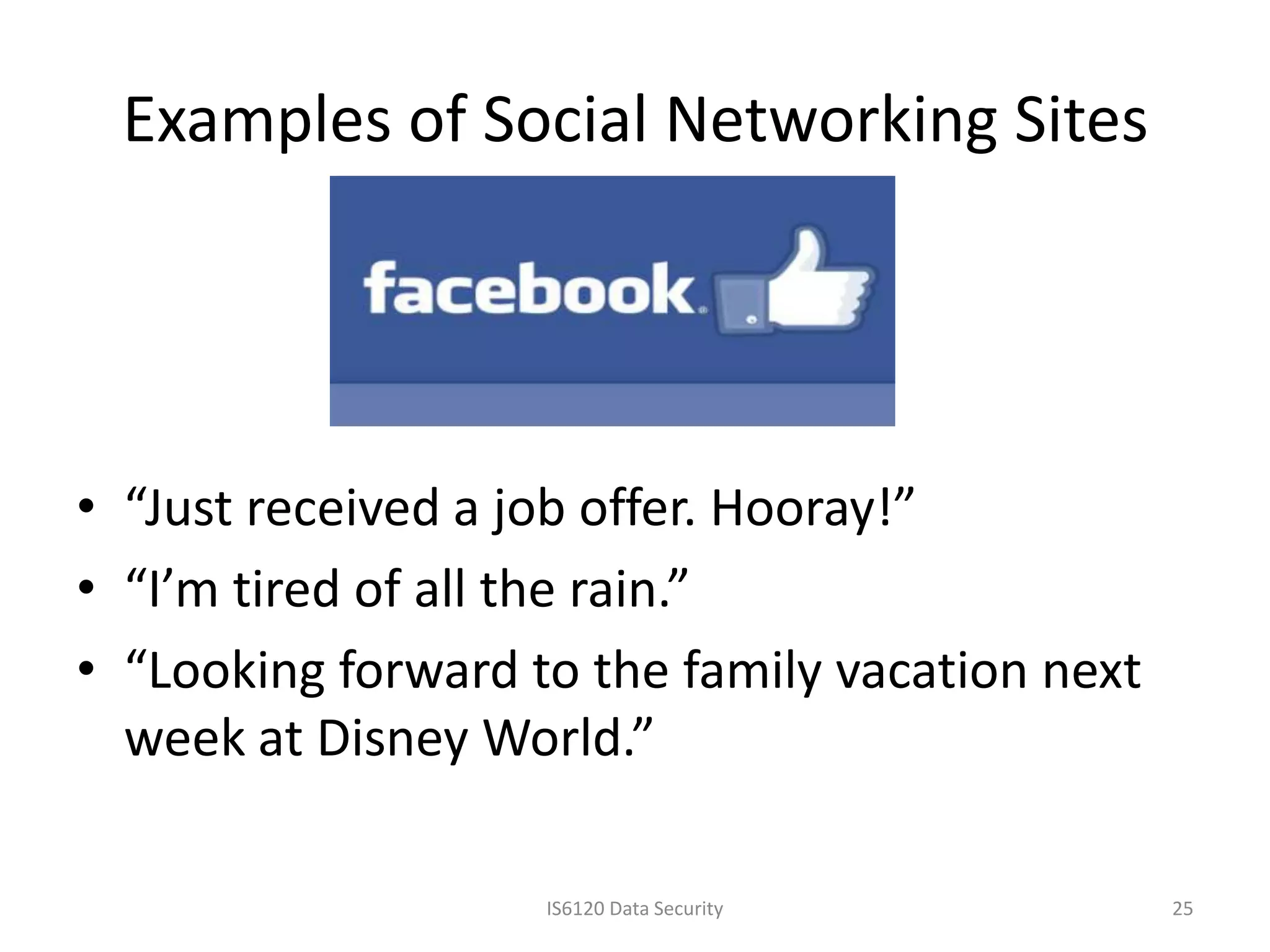 Examples of Social Networking Sites




• “Just received a job offer. Hooray!”
• “I’m tired of all the rain.”
• “Looking forward to the family vacation next
  week at Disney World.”

                    IS6120 Data Security         25
 