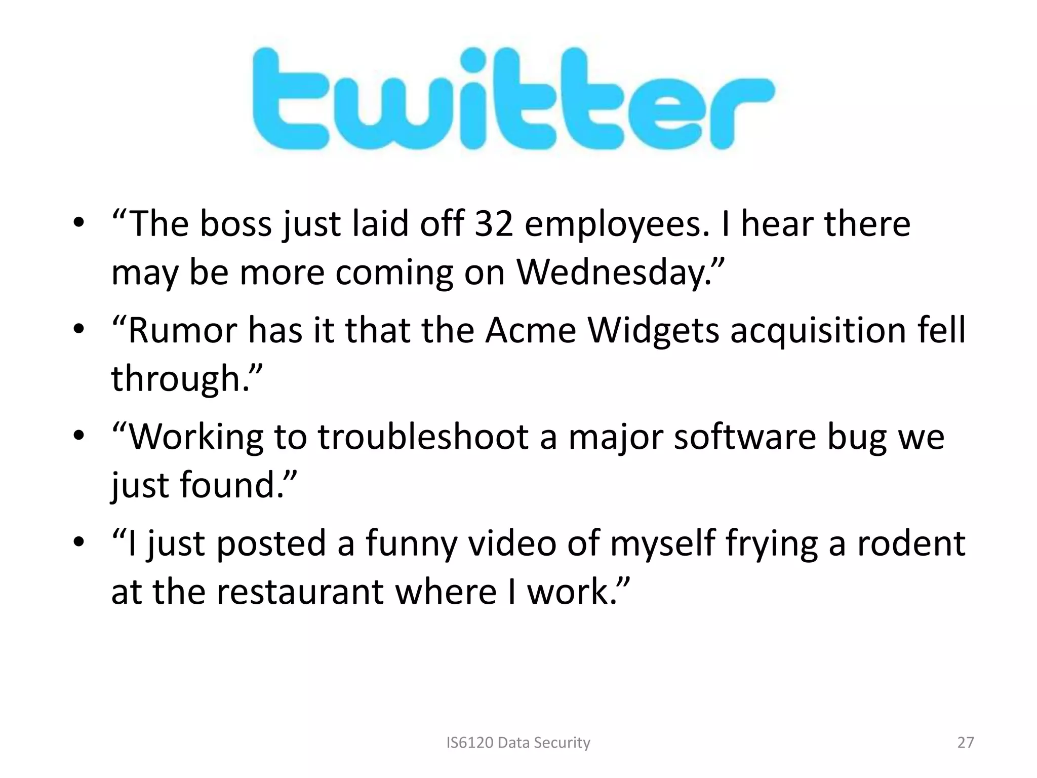 • “The boss just laid off 32 employees. I hear there
  may be more coming on Wednesday.”
• “Rumor has it that the Acme Widgets acquisition fell
  through.”
• “Working to troubleshoot a major software bug we
  just found.”
• “I just posted a funny video of myself frying a rodent
  at the restaurant where I work.”


                       IS6120 Data Security            27
 