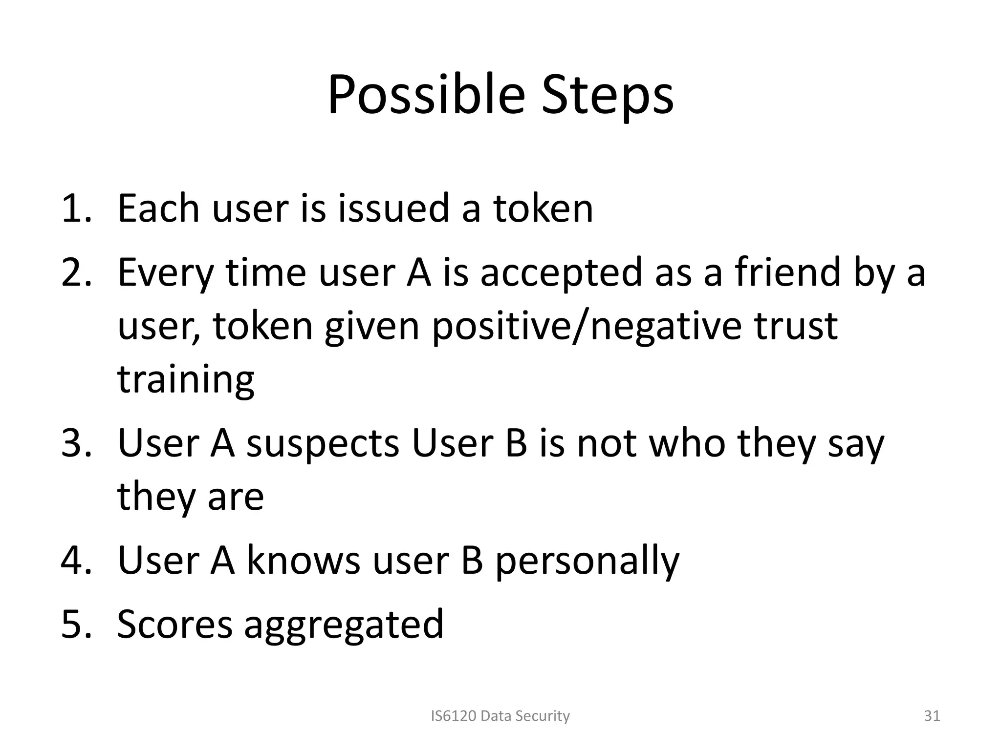 Possible Steps
1. Each user is issued a token
2. Every time user A is accepted as a friend by a
   user, token given positive/negative trust
   training
3. User A suspects User B is not who they say
   they are
4. User A knows user B personally
5. Scores aggregated
                    IS6120 Data Security        31
 