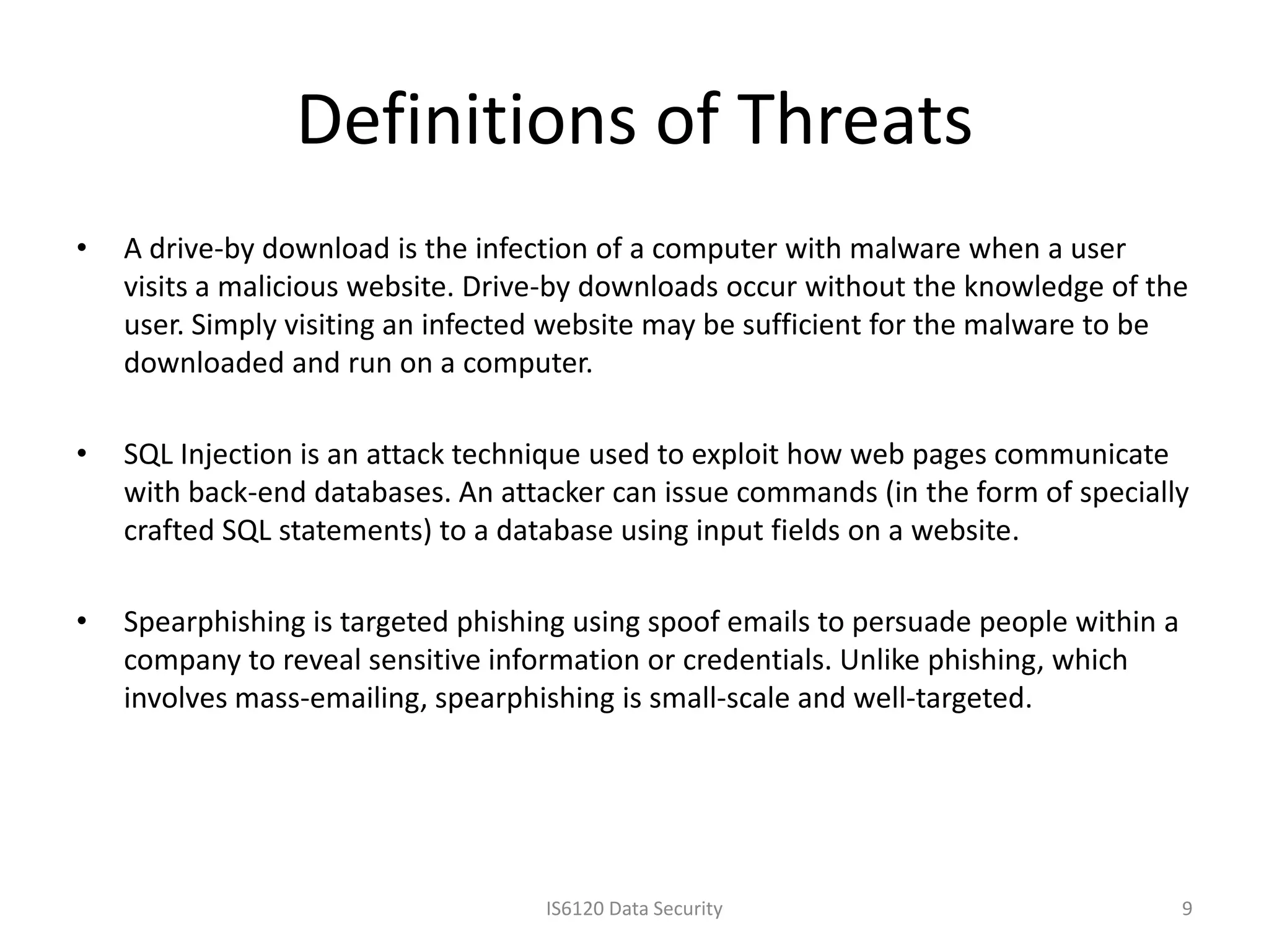 Definitions of Threats
•   A drive-by download is the infection of a computer with malware when a user
    visits a malicious website. Drive-by downloads occur without the knowledge of the
    user. Simply visiting an infected website may be sufficient for the malware to be
    downloaded and run on a computer.

•   SQL Injection is an attack technique used to exploit how web pages communicate
    with back-end databases. An attacker can issue commands (in the form of specially
    crafted SQL statements) to a database using input fields on a website.

•   Spearphishing is targeted phishing using spoof emails to persuade people within a
    company to reveal sensitive information or credentials. Unlike phishing, which
    involves mass-emailing, spearphishing is small-scale and well-targeted.




                                    IS6120 Data Security                                9
 