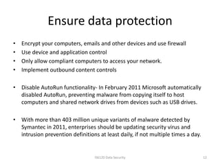 Ensure data protection
•   Encrypt your computers, emails and other devices and use firewall
•   Use device and application control
•   Only allow compliant computers to access your network.
•   Implement outbound content controls

• Disable AutoRun functionality- In February 2011 Microsoft automatically
  disabled AutoRun, preventing malware from copying itself to host
  computers and shared network drives from devices such as USB drives.

• With more than 403 million unique variants of malware detected by
  Symantec in 2011, enterprises should be updating security virus and
  intrusion prevention definitions at least daily, if not multiple times a day.


                                  IS6120 Data Security                            12
 