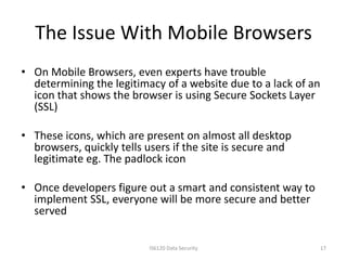 The Issue With Mobile Browsers
• On Mobile Browsers, even experts have trouble
  determining the legitimacy of a website due to a lack of an
  icon that shows the browser is using Secure Sockets Layer
  (SSL)

• These icons, which are present on almost all desktop
  browsers, quickly tells users if the site is secure and
  legitimate eg. The padlock icon

• Once developers figure out a smart and consistent way to
  implement SSL, everyone will be more secure and better
  served

                           IS6120 Data Security                 17
 