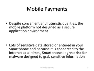 Mobile Payments

• Despite convenient and futuristic qualities, the
  mobile platform not designed as a secure
  application environment


• Lots of sensitive data stored or entered in your
  Smartphone and because it is connected to the
  internet at all times, Smartphone at great risk for
  malware designed to grab sensitive information

                      IS6120 Data Security           18
 